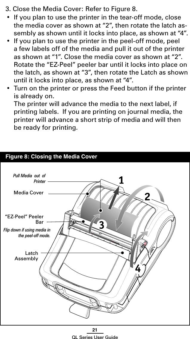 21QL Series User Guide3. Close the Media Cover: Refer to Figure 8.  •  If you plan to use the printer in the tear-off mode, close the media cover as shown at “2”, then rotate the latch as-sembly as shown until it locks into place, as shown at “4”.•  If you plan to use the printer in the peel-off mode, peel a few labels off of the media and pull it out of the printer as shown at “1”. Close the media cover as shown at “2”.  Rotate the “EZ-Peel” peeler bar until it locks into place on the latch, as shown at “3”, then rotate the Latch as shown until it locks into place, as shown at “4”.•  Turn on the printer or press the Feed button if the printer is already on.  The printer will advance the media to the next label, if printing labels.  If you are printing on journal media, the printer will advance a short strip of media and will then be ready for printing.   Media Cover“EZ-Peel” Peeler BarFlip down if using media in the peel-off mode.Latch AssemblyPull Media  out  of Printer  Figure 8: Closing the Media Cover