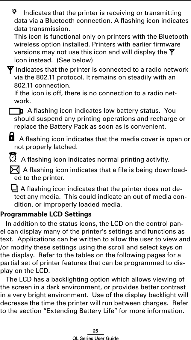 25QL Series User Guide   Indicates that the printer is receiving or transmitting data via a Bluetooth connection. A ﬂashing icon indicates data transmission.   This icon is functional only on printers with the Bluetooth wireless option installed. Printers with earlier ﬁrmware versions may not use this icon and will display the   icon instead.  (See below)  Indicates that the printer is connected to a radio network via the 802.11 protocol. It remains on steadily with an 802.11 connection.  If the icon is off, there is no connection to a radio net-work. A ﬂashing icon indicates low battery status.  You should suspend any printing operations and recharge or replace the Battery Pack as soon as is convenient. A ﬂashing icon indicates that the media cover is open or not properly latched.   A ﬂashing icon indicates normal printing activity.A ﬂashing icon indicates that a ﬁle is being download-ed to the printer.   A ﬂashing icon indicates that the printer does not de-tect any media.  This could indicate an out of media con-dition, or improperly loaded media.Programmable LCD SettingsIn addition to the status icons, the LCD on the control pan-el can display many of the printer’s settings and functions as text.  Applications can be written to allow the user to view and /or modify these settings using the scroll and select keys on the display.  Refer to the tables on the following pages for a partial set of printer features that can be programmed to dis-play on the LCD.The LCD has a backlighting option which allows viewing of the screen in a dark environment, or provides better contrast in a very bright environment.  Use of the display backlight will decrease the time the printer will run between charges.  Refer to the section “Extending Battery Life” for more information. 