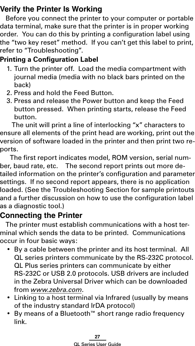 27QL Series User GuideVerify the Printer Is WorkingBefore you connect the printer to your computer or portable data terminal, make sure that the printer is in proper working order.  You can do this by printing a conﬁguration label using the “two key reset” method.  If you can’t get this label to print, refer to “Troubleshooting”.Printing a Conﬁguration Label1. Turn the printer off.  Load the media compartment with journal media (media with no black bars printed on the back)2. Press and hold the Feed Button.3. Press and release the Power button and keep the Feed button pressed.  When printing starts, release the Feed button.     The unit will print a line of interlocking “x” characters to ensure all elements of the print head are working, print out the version of software loaded in the printer and then print two re-ports.  The ﬁrst report indicates model, ROM version, serial num-ber, baud rate, etc.    The second report prints out more de-tailed information on the printer’s conﬁguration and parameter settings.  If no second report appears, there is no application loaded. (See the Troubleshooting Section for sample printouts and a further discussion on how to use the conﬁguration label as a diagnostic tool.)Connecting the PrinterThe printer must establish communications with a host ter-minal which sends the data to be printed.  Communications occur in four basic ways:•  By a cable between the printer and its host terminal.  All QL series printers communicate by the RS-232C protocol.  QL Plus series printers can communicate by either RS-232C or USB 2.0 protocols. USB drivers are included in the Zebra Universal Driver which can be downloaded from www.zebra.com.•  Linking to a host terminal via Infrared (usually by means of the industry standard IrDA protocol)•  By means of a Bluetooth™ short range radio frequency link.