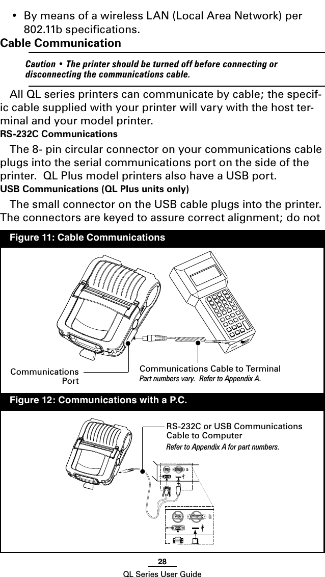 28QL Series User Guide•  By means of a wireless LAN (Local Area Network) per 802.11b speciﬁcations.Cable Communication    Caution • The printer should be turned off before connecting or disconnecting the communications cable.All QL series printers can communicate by cable; the specif-ic cable supplied with your printer will vary with the host ter-minal and your model printer.  RS-232C CommunicationsThe 8- pin circular connector on your communications cable plugs into the serial communications port on the side of the printer.  QL Plus model printers also have a USB port.  USB Communications (QL Plus units only) The small connector on the USB cable plugs into the printer.  The connectors are keyed to assure correct alignment; do not Communications Cable to TerminalPart numbers vary.  Refer to Appendix A.RS-232C or USB Communications Cable to ComputerRefer to Appendix A for part numbers.  Figure 11: Cable Communications  Figure 12: Communications with a P.C.Communications Port