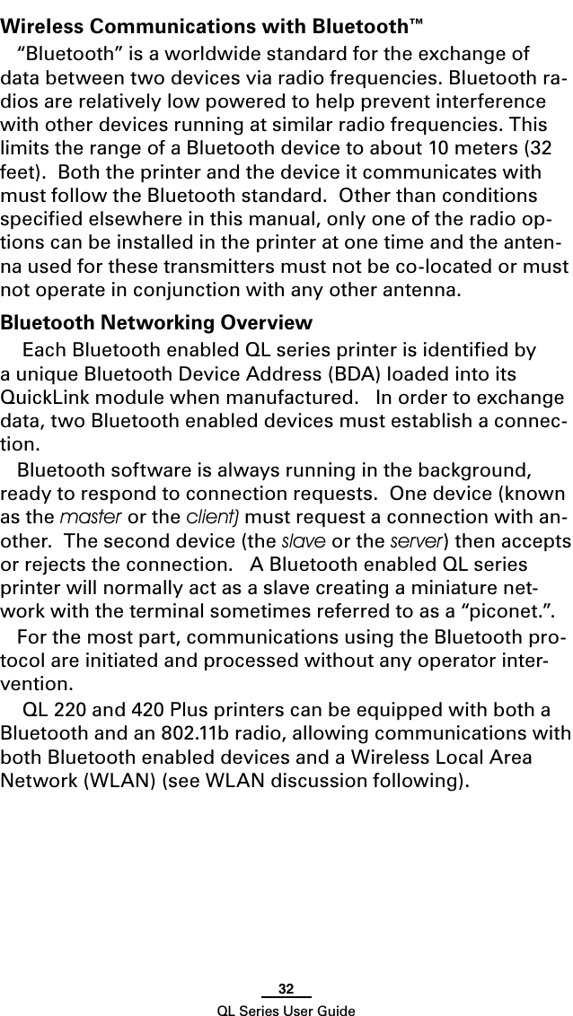 32QL Series User GuideWireless Communications with Bluetooth™“Bluetooth” is a worldwide standard for the exchange of data between two devices via radio frequencies. Bluetooth ra-dios are relatively low powered to help prevent interference with other devices running at similar radio frequencies. This limits the range of a Bluetooth device to about 10 meters (32 feet).  Both the printer and the device it communicates with must follow the Bluetooth standard.  Other than conditions speciﬁed elsewhere in this manual, only one of the radio op-tions can be installed in the printer at one time and the anten-na used for these transmitters must not be co-located or must not operate in conjunction with any other antenna.Bluetooth Networking Overview Each Bluetooth enabled QL series printer is identiﬁed by a unique Bluetooth Device Address (BDA) loaded into its QuickLink module when manufactured.   In order to exchange data, two Bluetooth enabled devices must establish a connec-tion.  Bluetooth software is always running in the background, ready to respond to connection requests.  One device (known as the master or the client) must request a connection with an-other.  The second device (the slave or the server) then accepts or rejects the connection.   A Bluetooth enabled QL series printer will normally act as a slave creating a miniature net-work with the terminal sometimes referred to as a “piconet.”.For the most part, communications using the Bluetooth pro-tocol are initiated and processed without any operator inter-vention. QL 220 and 420 Plus printers can be equipped with both a Bluetooth and an 802.11b radio, allowing communications with both Bluetooth enabled devices and a Wireless Local Area Network (WLAN) (see WLAN discussion following).