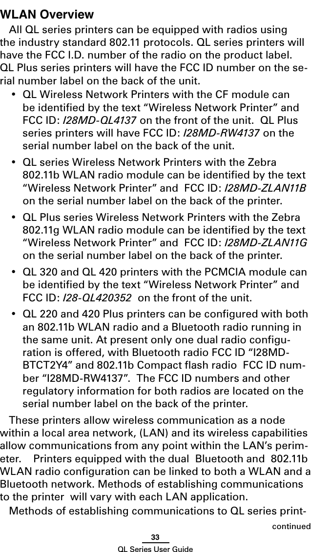 33QL Series User GuidecontinuedWLAN OverviewAll QL series printers can be equipped with radios using the industry standard 802.11 protocols. QL series printers will have the FCC I.D. number of the radio on the product label.  QL Plus series printers will have the FCC ID number on the se-rial number label on the back of the unit. •  QL Wireless Network Printers with the CF module can be identiﬁed by the text “Wireless Network Printer” and FCC ID: I28MD-QL4137 on the front of the unit.  QL Plus series printers will have FCC ID: I28MD-RW4137 on the serial number label on the back of the unit.•  QL series Wireless Network Printers with the Zebra 802.11b WLAN radio module can be identiﬁed by the text “Wireless Network Printer” and  FCC ID: I28MD-ZLAN11B on the serial number label on the back of the printer.•  QL Plus series Wireless Network Printers with the Zebra 802.11g WLAN radio module can be identiﬁed by the text “Wireless Network Printer” and  FCC ID: I28MD-ZLAN11G on the serial number label on the back of the printer.•  QL 320 and QL 420 printers with the PCMCIA module can be identiﬁed by the text “Wireless Network Printer” and  FCC ID: I28-QL420352  on the front of the unit.•  QL 220 and 420 Plus printers can be conﬁgured with both an 802.11b WLAN radio and a Bluetooth radio running in the same unit. At present only one dual radio conﬁgu-ration is offered, with Bluetooth radio FCC ID “I28MD-BTCT2Y4” and 802.11b Compact ﬂash radio  FCC ID num-ber “I28MD-RW4137”.  The FCC ID numbers and other regulatory information for both radios are located on the serial number label on the back of the printer.These printers allow wireless communication as a node within a local area network, (LAN) and its wireless capabilities allow communications from any point within the LAN’s perim-eter.    Printers equipped with the dual  Bluetooth and  802.11b WLAN radio conﬁguration can be linked to both a WLAN and a Bluetooth network. Methods of establishing communications to the printer  will vary with each LAN application.Methods of establishing communications to QL series print-