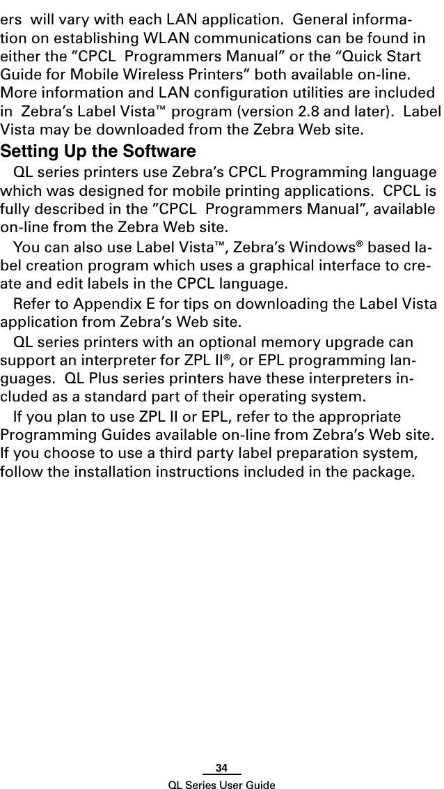 34QL Series User Guideers  will vary with each LAN application.  General informa-tion on establishing WLAN communications can be found in either the ”CPCL  Programmers Manual” or the “Quick Start Guide for Mobile Wireless Printers” both available on-line. More information and LAN conﬁguration utilities are included in  Zebra’s Label Vista™ program (version 2.8 and later).  Label Vista may be downloaded from the Zebra Web site.Setting Up the SoftwareQL series printers use Zebra’s CPCL Programming language which was designed for mobile printing applications.  CPCL is fully described in the ”CPCL  Programmers Manual”, available on-line from the Zebra Web site.You can also use Label Vista™, Zebra’s Windows® based la-bel creation program which uses a graphical interface to cre-ate and edit labels in the CPCL language.  Refer to Appendix E for tips on downloading the Label Vista application from Zebra’s Web site.QL series printers with an optional memory upgrade can support an interpreter for ZPL II®, or EPL programming lan-guages.  QL Plus series printers have these interpreters in-cluded as a standard part of their operating system.If you plan to use ZPL II or EPL, refer to the appropriate Programming Guides available on-line from Zebra’s Web site. If you choose to use a third party label preparation system, follow the installation instructions included in the package.