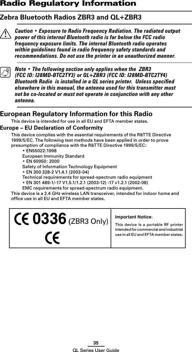 35QL Series User GuideImportant Notice:This  device  is  a  portable  RF  printer intended for commercial and industrial use in all EU and EFTA member states. 0336 (ZBR3 Only)   Radio Regulatory InformationZebra Bluetooth Radios ZBR3 and QL+ZBR3  Caution • Exposure to Radio Frequency Radiation. The radiated output power of this internal Bluetooth radio is far below the FCC radio frequency exposure limits. The internal Bluetooth radio operates within guidelines found in radio frequency safety standards and recommendations. Do not use the printer in an unauthorized manner.  Note • The following section only applies when the  ZBR3 (FCC ID: I28MD-BTC2TY3) or QL+ZBR3 (FCC ID: I28MD-BTC2TY4) Bluetooth Radio  is installed in a QL series printer.  Unless speciﬁed elsewhere in this manual, the antenna used for this transmitter must not be co-located or must not operate in conjunction with any other antenna.European Regulatory Information for this RadioThis device is intended for use in all EU and EFTA member states.Europe – EU Declaration of ConformityThis device complies with the essential requirements of the R&amp;TTE Directive 1999/5/EC. The following test methods have been applied in order to prove presumption of compliance with the R&amp;TTE Directive 1999/5/EC:  • EN55022:1998  European Immunity Standard  • EN 60950: 2000  Safety of Information Technology Equipment  • EN 300 328-2 V1.4.1 (2003-04)  Technical requirements for spread-spectrum radio equipment  • EN 301 489-1/-17 V1.5.1/1.2.1 (2003-12) -17 v1.2.1 (2002-08)  EMC requirements for spread-spectrum radio equipment.This device is a 2.4 GHz wireless LAN transceiver, intended for indoor home and ofﬁce use in all EU and EFTA member states.