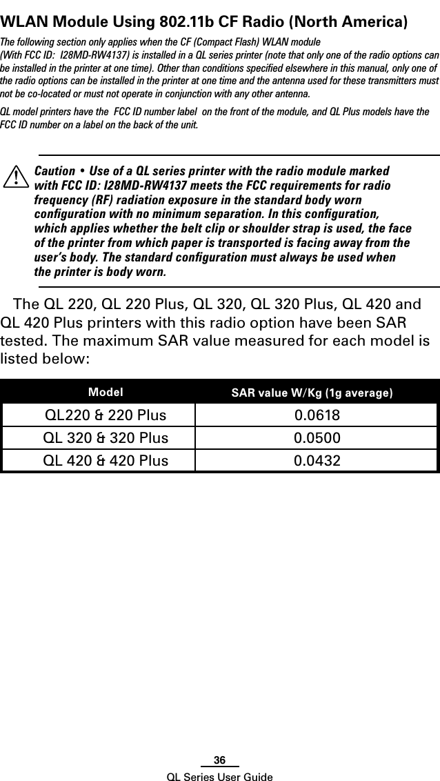 36QL Series User GuideWLAN Module Using 802.11b CF Radio (North America)The following section only applies when the CF (Compact Flash) WLAN module (With FCC ID:  I28MD-RW4137) is installed in a QL series printer (note that only one of the radio options can be installed in the printer at one time). Other than conditions speciﬁed elsewhere in this manual, only one of the radio options can be installed in the printer at one time and the antenna used for these transmitters must not be co-located or must not operate in conjunction with any other antenna.QL model printers have the  FCC ID number label  on the front of the module, and QL Plus models have the FCC ID number on a label on the back of the unit.    Caution • Use of a QL series printer with the radio module marked with FCC ID: I28MD-RW4137 meets the FCC requirements for radio frequency (RF) radiation exposure in the standard body worn conﬁguration with no minimum separation. In this conﬁguration, which applies whether the belt clip or shoulder strap is used, the face of the printer from which paper is transported is facing away from the user’s body. The standard conﬁguration must always be used when the printer is body worn.The QL 220, QL 220 Plus, QL 320, QL 320 Plus, QL 420 and QL 420 Plus printers with this radio option have been SAR tested. The maximum SAR value measured for each model is listed below:Model SAR value W/Kg (1g average))QL220 &amp; 220 Plus 0.0618QL 320 &amp; 320 Plus 0.0500QL 420 &amp; 420 Plus 0.0432