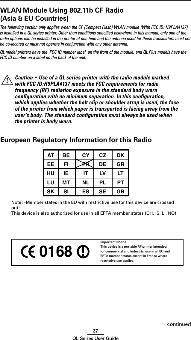 37QL Series User Guide 0168 Important Notice:This device is a portable RF printer intended for commercial and industrial use in all EU and EFTA member states except in France where restrictive use applies.continuedWLAN Module Using 802.11b CF Radio (Asia &amp; EU Countries)The following section only applies when the CF (Compact Flash) WLAN module (With FCC ID: H9PLA4137) is installed in a QL series printer. Other than conditions speciﬁed elsewhere in this manual, only one of the radio options can be installed in the printer at one time and the antenna used for these transmitters must not be co-located or must not operate in conjunction with any other antenna.QL model printers have the  FCC ID number label  on the front of the module, and QL Plus models have the FCC ID number on a label on the back of the unit.    Caution • Use of a QL series printer with the radio module marked with FCC ID:H9PLA4137 meets the FCC requirements for radio frequency (RF) radiation exposure in the standard body worn conﬁguration with no minimum separation. In this conﬁguration, which applies whether the belt clip or shoulder strap is used, the face of the printer from which paper is transported is facing away from the user’s body. The standard conﬁguration must always be used when the printer is body worn.European Regulatory Information for this Radio AT  BE  CY  CZ  DK  EE  FI  FR  DE  GR  HU  IE  IT  LV  LT  LU  MT  NL  PL  PT  SK  SI  ES  SE  GB  Note: -Member states in the EU with restrictive use for this device are crossed out!This device is also authorized for use in all EFTA member states (CH, IS, LI, NO)