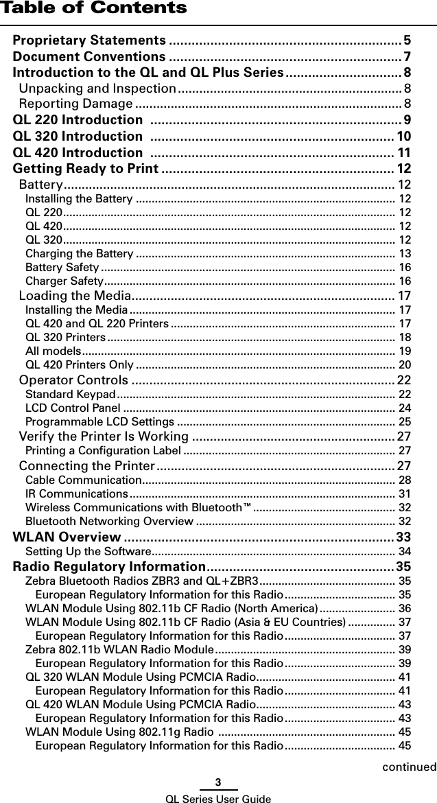 3QL Series User GuidecontinuedTable of ContentsProprietary Statements .............................................................. 5Document Conventions ..............................................................7Introduction to the QL and QL Plus Series ............................... 8Unpacking and Inspection ............................................................... 8Reporting Damage ........................................................................... 8QL 220 Introduction  ...................................................................9QL 320 Introduction  .................................................................10QL 420 Introduction  ................................................................. 11Getting Ready to Print .............................................................. 12Battery ............................................................................................. 12Installing the Battery .................................................................................. 12QL 220 ......................................................................................................... 12QL 420 ......................................................................................................... 12QL 320 ......................................................................................................... 12Charging the Battery .................................................................................. 13Battery Safety ............................................................................................. 16Charger Safety ............................................................................................ 16Loading the Media .......................................................................... 17Installing the Media .................................................................................... 17QL 420 and QL 220 Printers ....................................................................... 17QL 320 Printers ........................................................................................... 18All models ................................................................................................... 19QL 420 Printers Only .................................................................................. 20Operator Controls ..........................................................................22Standard Keypad ........................................................................................ 22LCD Control Panel ...................................................................................... 24Programmable LCD Settings ..................................................................... 25Verify the Printer Is Working ......................................................... 27Printing a Conﬁguration Label ................................................................... 27Connecting the Printer ................................................................... 27Cable Communication ................................................................................ 28IR Communications .................................................................................... 31Wireless Communications with Bluetooth™ ............................................. 32Bluetooth Networking Overview ............................................................... 32WLAN Overview ........................................................................33Setting Up the Software ............................................................................. 34Radio Regulatory Information ..................................................35Zebra Bluetooth Radios ZBR3 and QL+ZBR3 ........................................... 35European Regulatory Information for this Radio ................................... 35WLAN Module Using 802.11b CF Radio (North America) ........................ 36WLAN Module Using 802.11b CF Radio (Asia &amp; EU Countries) ............... 37European Regulatory Information for this Radio ................................... 37Zebra 802.11b WLAN Radio Module ......................................................... 39European Regulatory Information for this Radio ................................... 39QL 320 WLAN Module Using PCMCIA Radio ............................................ 41European Regulatory Information for this Radio ................................... 41QL 420 WLAN Module Using PCMCIA Radio ............................................ 43European Regulatory Information for this Radio ................................... 43WLAN Module Using 802.11g Radio  ........................................................ 45European Regulatory Information for this Radio ................................... 45
