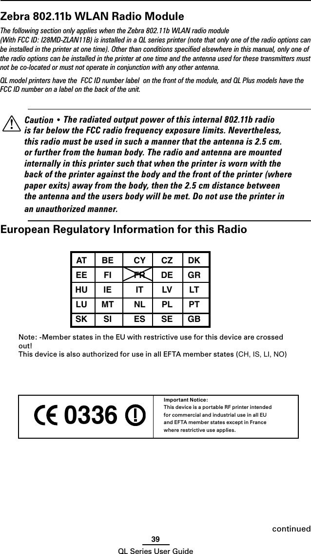 39QL Series User Guide 0336 Important Notice:This device is a portable RF printer intended for commercial and industrial use in all EU and EFTA member states except in France where restrictive use applies.continuedZebra 802.11b WLAN Radio ModuleThe following section only applies when the Zebra 802.11b WLAN radio module (With FCC ID: I28MD-ZLAN11B) is installed in a QL series printer (note that only one of the radio options can be installed in the printer at one time). Other than conditions speciﬁed elsewhere in this manual, only one of the radio options can be installed in the printer at one time and the antenna used for these transmitters must not be co-located or must not operate in conjunction with any other antenna.QL model printers have the  FCC ID number label  on the front of the module, and QL Plus models have the FCC ID number on a label on the back of the unit.    Caution • The radiated output power of this internal 802.11b radio is far below the FCC radio frequency exposure limits. Nevertheless, this radio must be used in such a manner that the antenna is 2.5 cm. or further from the human body. The radio and antenna are mounted internally in this printer such that when the printer is worn with the back of the printer against the body and the front of the printer (where paper exits) away from the body, then the 2.5 cm distance between the antenna and the users body will be met. Do not use the printer in an unauthorized manner.European Regulatory Information for this Radio AT  BE  CY  CZ  DK  EE  FI  FR  DE  GR  HU  IE  IT  LV  LT  LU  MT  NL  PL  PT  SK  SI  ES  SE  GB  Note: -Member states in the EU with restrictive use for this device are crossed out!This device is also authorized for use in all EFTA member states (CH, IS, LI, NO)