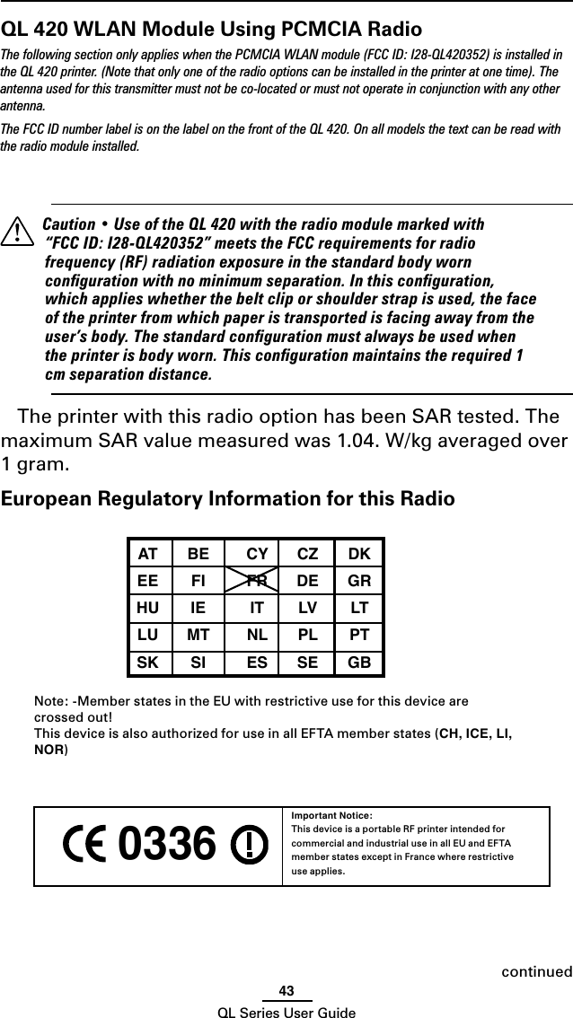 43QL Series User GuideQL 420 WLAN Module Using PCMCIA RadioThe following section only applies when the PCMCIA WLAN module (FCC ID: I28-QL420352) is installed in the QL 420 printer. (Note that only one of the radio options can be installed in the printer at one time). The antenna used for this transmitter must not be co-located or must not operate in conjunction with any other antenna.The FCC ID number label is on the label on the front of the QL 420. On all models the text can be read with the radio module installed.  Caution • Use of the QL 420 with the radio module marked with “FCC ID: I28-QL420352” meets the FCC requirements for radio frequency (RF) radiation exposure in the standard body worn conﬁguration with no minimum separation. In this conﬁguration, which applies whether the belt clip or shoulder strap is used, the face of the printer from which paper is transported is facing away from the user’s body. The standard conﬁguration must always be used when the printer is body worn. This conﬁguration maintains the required 1 cm separation distance.The printer with this radio option has been SAR tested. The maximum SAR value measured was 1.04. W/kg averaged over 1 gram.European Regulatory Information for this Radio AT  BE  CY  CZ  DK  EE  FI  FR  DE  GR  HU  IE  IT  LV  LT  LU  MT  NL  PL  PT  SK  SI  ES  SE  GB Note: -Member states in the EU with restrictive use for this device are  crossed out!This device is also authorized for use in all EFTA member states (CH, ICE, LI, NOR) 0336 Important Notice:This device is a portable RF printer intended for commercial and industrial use in all EU and EFTA member states except in France where restrictive use applies.continued