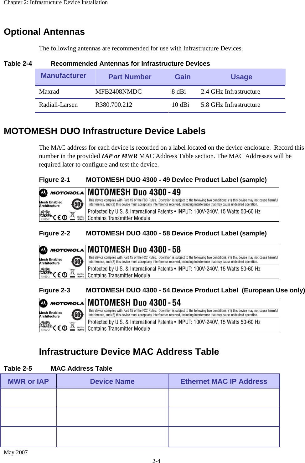 Chapter 2: Infrastructure Device Installation May 2007 2-4 Optional Antennas The following antennas are recommended for use with Infrastructure Devices. Table 2-4  Recommended Antennas for Infrastructure Devices Manufacturer  Part Number  Gain  Usage Maxrad  MFB2408NMDC  8 dBi   2.4 GHz Infrastructure Radiall-Larsen  R380.700.212  10 dBi  5.8 GHz Infrastructure MOTOMESH DUO Infrastructure Device Labels The MAC address for each device is recorded on a label located on the device enclosure.  Record this number in the provided IAP or MWR MAC Address Table section. The MAC Addresses will be required later to configure and test the device.  Figure 2-1  MOTOMESH DUO 4300 - 49 Device Product Label (sample)  Figure 2-2  MOTOMESH DUO 4300 - 58 Device Product Label (sample)  Figure 2-3  MOTOMESH DUO 4300 - 54 Device Product Label  (European Use only)  Infrastructure Device MAC Address Table Table 2-5  MAC Address Table MWR or IAP  Device Name  Ethernet MAC IP Address              