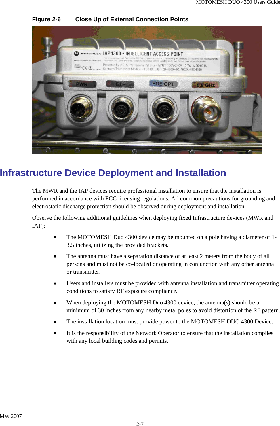 MOTOMESH DUO 4300 Users Guide May 2007 2-7 Figure 2-6  Close Up of External Connection Points  Infrastructure Device Deployment and Installation The MWR and the IAP devices require professional installation to ensure that the installation is performed in accordance with FCC licensing regulations. All common precautions for grounding and electrostatic discharge protection should be observed during deployment and installation. Observe the following additional guidelines when deploying fixed Infrastructure devices (MWR and IAP): • The MOTOMESH Duo 4300 device may be mounted on a pole having a diameter of 1-3.5 inches, utilizing the provided brackets.   • The antenna must have a separation distance of at least 2 meters from the body of all persons and must not be co-located or operating in conjunction with any other antenna or transmitter.   • Users and installers must be provided with antenna installation and transmitter operating conditions to satisfy RF exposure compliance. • When deploying the MOTOMESH Duo 4300 device, the antenna(s) should be a minimum of 30 inches from any nearby metal poles to avoid distortion of the RF pattern. • The installation location must provide power to the MOTOMESH DUO 4300 Device. • It is the responsibility of the Network Operator to ensure that the installation complies with any local building codes and permits.      