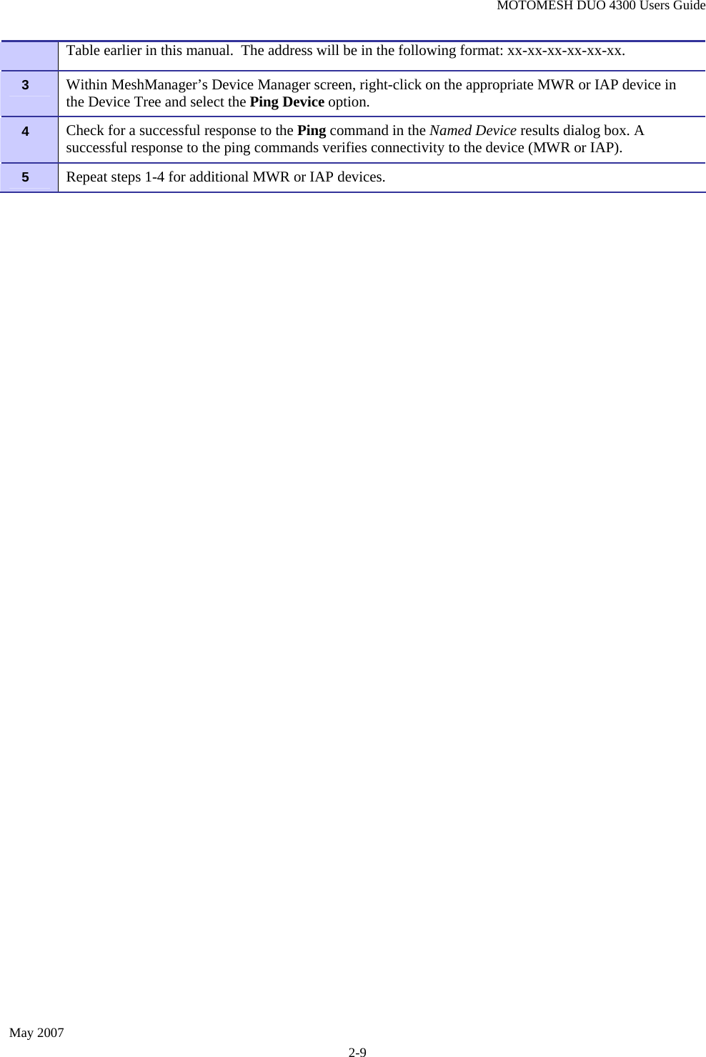 MOTOMESH DUO 4300 Users Guide May 2007 2-9   Table earlier in this manual.  The address will be in the following format: xx-xx-xx-xx-xx-xx. 3   Within MeshManager’s Device Manager screen, right-click on the appropriate MWR or IAP device in the Device Tree and select the Ping Device option. 4   Check for a successful response to the Ping command in the Named Device results dialog box. A successful response to the ping commands verifies connectivity to the device (MWR or IAP). 5   Repeat steps 1-4 for additional MWR or IAP devices. 