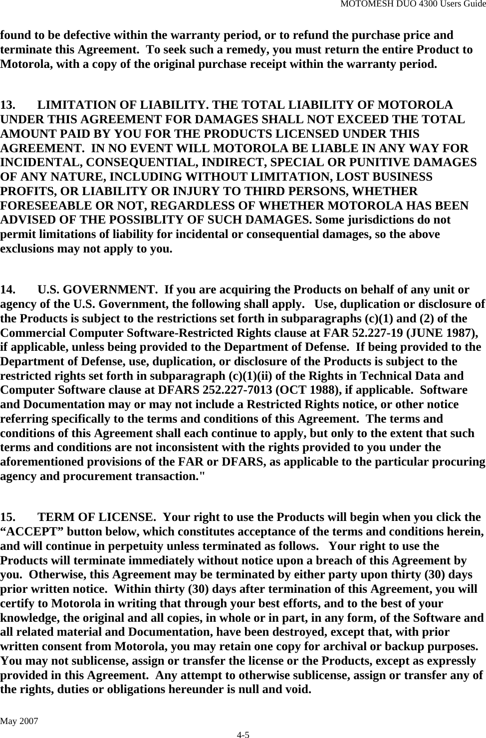 MOTOMESH DUO 4300 Users Guide May 2007 4-5 found to be defective within the warranty period, or to refund the purchase price and terminate this Agreement.  To seek such a remedy, you must return the entire Product to Motorola, with a copy of the original purchase receipt within the warranty period.  13.  LIMITATION OF LIABILITY. THE TOTAL LIABILITY OF MOTOROLA  UNDER THIS AGREEMENT FOR DAMAGES SHALL NOT EXCEED THE TOTAL AMOUNT PAID BY YOU FOR THE PRODUCTS LICENSED UNDER THIS AGREEMENT.  IN NO EVENT WILL MOTOROLA BE LIABLE IN ANY WAY FOR INCIDENTAL, CONSEQUENTIAL, INDIRECT, SPECIAL OR PUNITIVE DAMAGES OF ANY NATURE, INCLUDING WITHOUT LIMITATION, LOST BUSINESS PROFITS, OR LIABILITY OR INJURY TO THIRD PERSONS, WHETHER FORESEEABLE OR NOT, REGARDLESS OF WHETHER MOTOROLA HAS BEEN ADVISED OF THE POSSIBLITY OF SUCH DAMAGES. Some jurisdictions do not permit limitations of liability for incidental or consequential damages, so the above exclusions may not apply to you.    14.  U.S. GOVERNMENT.  If you are acquiring the Products on behalf of any unit or agency of the U.S. Government, the following shall apply.   Use, duplication or disclosure of the Products is subject to the restrictions set forth in subparagraphs (c)(1) and (2) of the Commercial Computer Software-Restricted Rights clause at FAR 52.227-19 (JUNE 1987), if applicable, unless being provided to the Department of Defense.  If being provided to the Department of Defense, use, duplication, or disclosure of the Products is subject to the restricted rights set forth in subparagraph (c)(1)(ii) of the Rights in Technical Data and Computer Software clause at DFARS 252.227-7013 (OCT 1988), if applicable.  Software and Documentation may or may not include a Restricted Rights notice, or other notice referring specifically to the terms and conditions of this Agreement.  The terms and conditions of this Agreement shall each continue to apply, but only to the extent that such terms and conditions are not inconsistent with the rights provided to you under the aforementioned provisions of the FAR or DFARS, as applicable to the particular procuring agency and procurement transaction.&quot;   15.  TERM OF LICENSE.  Your right to use the Products will begin when you click the “ACCEPT” button below, which constitutes acceptance of the terms and conditions herein, and will continue in perpetuity unless terminated as follows.   Your right to use the Products will terminate immediately without notice upon a breach of this Agreement by you.  Otherwise, this Agreement may be terminated by either party upon thirty (30) days prior written notice.  Within thirty (30) days after termination of this Agreement, you will certify to Motorola in writing that through your best efforts, and to the best of your knowledge, the original and all copies, in whole or in part, in any form, of the Software and all related material and Documentation, have been destroyed, except that, with prior written consent from Motorola, you may retain one copy for archival or backup purposes.   You may not sublicense, assign or transfer the license or the Products, except as expressly provided in this Agreement.  Any attempt to otherwise sublicense, assign or transfer any of the rights, duties or obligations hereunder is null and void. 