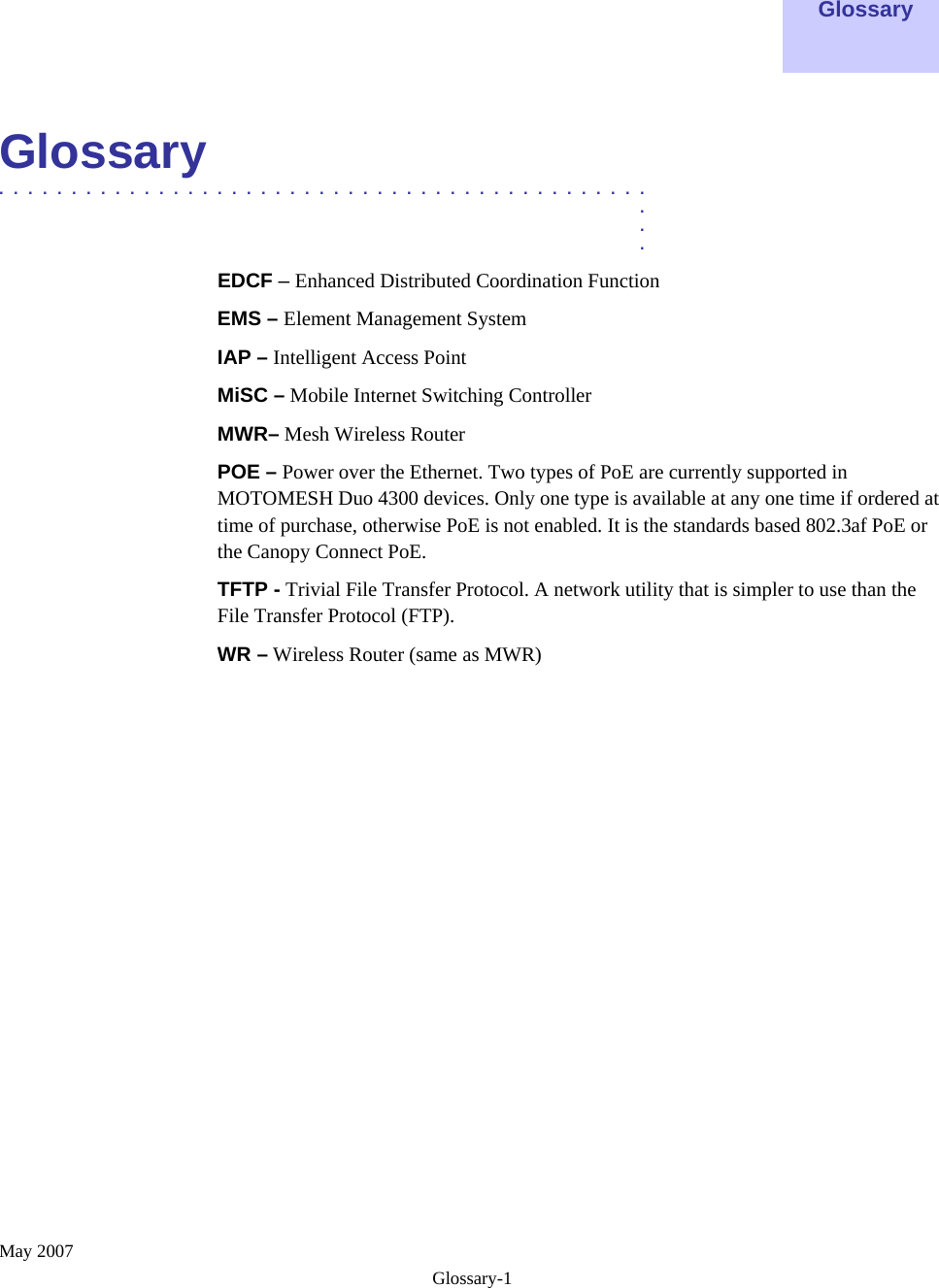  May 2007 Glossary-1    Glossary    Glossary  .............................................  .  .  . EDCF – Enhanced Distributed Coordination Function  EMS – Element Management System IAP – Intelligent Access Point  MiSC – Mobile Internet Switching Controller MWR– Mesh Wireless Router POE – Power over the Ethernet. Two types of PoE are currently supported in MOTOMESH Duo 4300 devices. Only one type is available at any one time if ordered at time of purchase, otherwise PoE is not enabled. It is the standards based 802.3af PoE or the Canopy Connect PoE. TFTP - Trivial File Transfer Protocol. A network utility that is simpler to use than the File Transfer Protocol (FTP). WR – Wireless Router (same as MWR) 