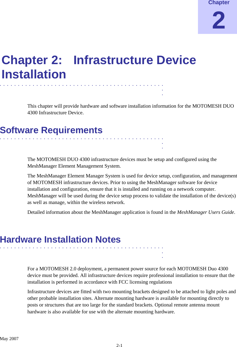    May 2007 2-1 Chapter 2  Chapter 2:  Infrastructure Device Installation .............................................  .  . This chapter will provide hardware and software installation information for the MOTOMESH DUO 4300 Infrastructure Device. Software Requirements .............................................  .  . The MOTOMESH DUO 4300 infrastructure devices must be setup and configured using the MeshManager Element Management System. The MeshManager Element Manager System is used for device setup, configuration, and management of MOTOMESH infrastructure devices. Prior to using the MeshManager software for device installation and configuration, ensure that it is installed and running on a network computer.  MeshManager will be used during the device setup process to validate the installation of the device(s) as well as manage, within the wireless network. Detailed information about the MeshManager application is found in the MeshManager Users Guide.  Hardware Installation Notes .............................................  .  . For a MOTOMESH 2.0 deployment, a permanent power source for each MOTOMESH Duo 4300 device must be provided. All infrastructure devices require professional installation to ensure that the installation is performed in accordance with FCC licensing regulations Infrastructure devices are fitted with two mounting brackets designed to be attached to light poles and other probable installation sites. Alternate mounting hardware is available for mounting directly to posts or structures that are too large for the standard brackets. Optional remote antenna mount hardware is also available for use with the alternate mounting hardware. 