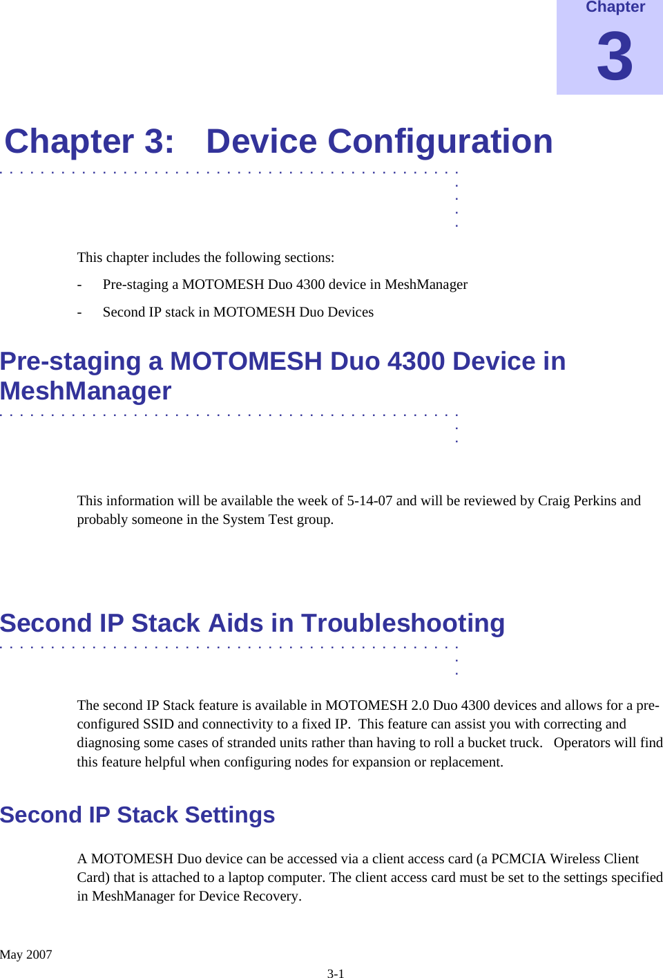    May 2007 3-1 Chapter 3 Chapter 3:  Device Configuration .............................................  .  .  .  . This chapter includes the following sections: - Pre-staging a MOTOMESH Duo 4300 device in MeshManager - Second IP stack in MOTOMESH Duo Devices Pre-staging a MOTOMESH Duo 4300 Device in MeshManager  .............................................  .  .  This information will be available the week of 5-14-07 and will be reviewed by Craig Perkins and probably someone in the System Test group.   Second IP Stack Aids in Troubleshooting .............................................  .  . The second IP Stack feature is available in MOTOMESH 2.0 Duo 4300 devices and allows for a pre-configured SSID and connectivity to a fixed IP.  This feature can assist you with correcting and diagnosing some cases of stranded units rather than having to roll a bucket truck.   Operators will find this feature helpful when configuring nodes for expansion or replacement. Second IP Stack Settings A MOTOMESH Duo device can be accessed via a client access card (a PCMCIA Wireless Client Card) that is attached to a laptop computer. The client access card must be set to the settings specified in MeshManager for Device Recovery. 