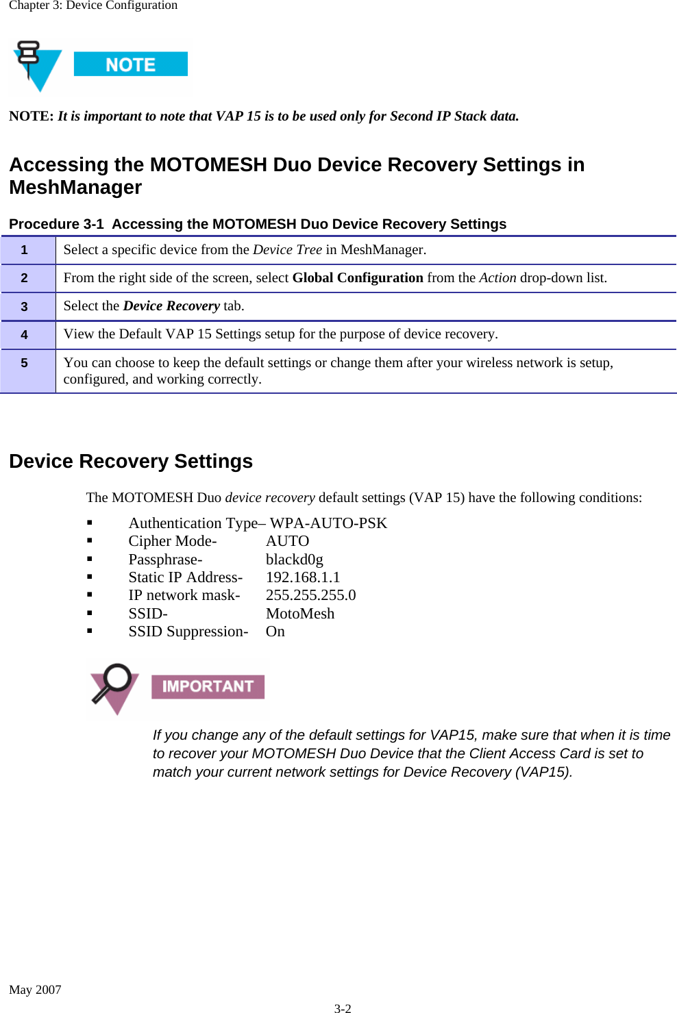 Chapter 3: Device Configuration May 2007 3-2  NOTE: It is important to note that VAP 15 is to be used only for Second IP Stack data. Accessing the MOTOMESH Duo Device Recovery Settings in MeshManager Procedure 3-1  Accessing the MOTOMESH Duo Device Recovery Settings 1   Select a specific device from the Device Tree in MeshManager. 2   From the right side of the screen, select Global Configuration from the Action drop-down list. 3   Select the Device Recovery tab. 4   View the Default VAP 15 Settings setup for the purpose of device recovery. 5   You can choose to keep the default settings or change them after your wireless network is setup, configured, and working correctly.  Device Recovery Settings The MOTOMESH Duo device recovery default settings (VAP 15) have the following conditions:          Authentication Type– WPA-AUTO-PSK          Cipher Mode-  AUTO          Passphrase-    blackd0g          Static IP Address-  192.168.1.1          IP network mask-  255.255.255.0          SSID-    MotoMesh          SSID Suppression-  On   If you change any of the default settings for VAP15, make sure that when it is time to recover your MOTOMESH Duo Device that the Client Access Card is set to match your current network settings for Device Recovery (VAP15). 