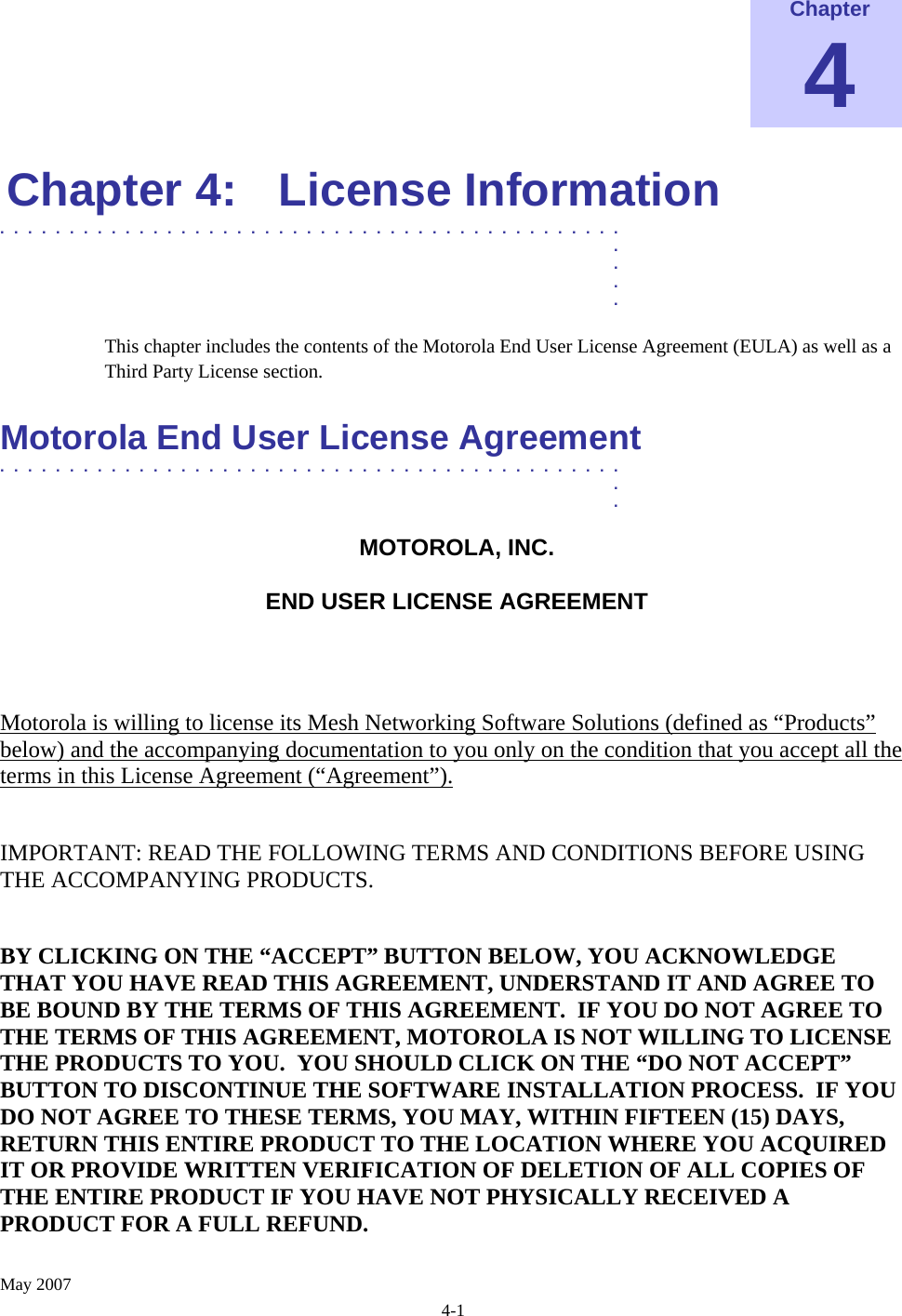    May 2007 4-1 Chapter 4 Chapter 4:  License Information .............................................  .  .  .  . This chapter includes the contents of the Motorola End User License Agreement (EULA) as well as a Third Party License section.  Motorola End User License Agreement  .............................................  .  . MOTOROLA, INC.  END USER LICENSE AGREEMENT  Motorola is willing to license its Mesh Networking Software Solutions (defined as “Products” below) and the accompanying documentation to you only on the condition that you accept all the terms in this License Agreement (“Agreement”).  IMPORTANT: READ THE FOLLOWING TERMS AND CONDITIONS BEFORE USING THE ACCOMPANYING PRODUCTS.  BY CLICKING ON THE “ACCEPT” BUTTON BELOW, YOU ACKNOWLEDGE THAT YOU HAVE READ THIS AGREEMENT, UNDERSTAND IT AND AGREE TO BE BOUND BY THE TERMS OF THIS AGREEMENT.  IF YOU DO NOT AGREE TO THE TERMS OF THIS AGREEMENT, MOTOROLA IS NOT WILLING TO LICENSE THE PRODUCTS TO YOU.  YOU SHOULD CLICK ON THE “DO NOT ACCEPT” BUTTON TO DISCONTINUE THE SOFTWARE INSTALLATION PROCESS.  IF YOU DO NOT AGREE TO THESE TERMS, YOU MAY, WITHIN FIFTEEN (15) DAYS, RETURN THIS ENTIRE PRODUCT TO THE LOCATION WHERE YOU ACQUIRED IT OR PROVIDE WRITTEN VERIFICATION OF DELETION OF ALL COPIES OF THE ENTIRE PRODUCT IF YOU HAVE NOT PHYSICALLY RECEIVED A PRODUCT FOR A FULL REFUND.  