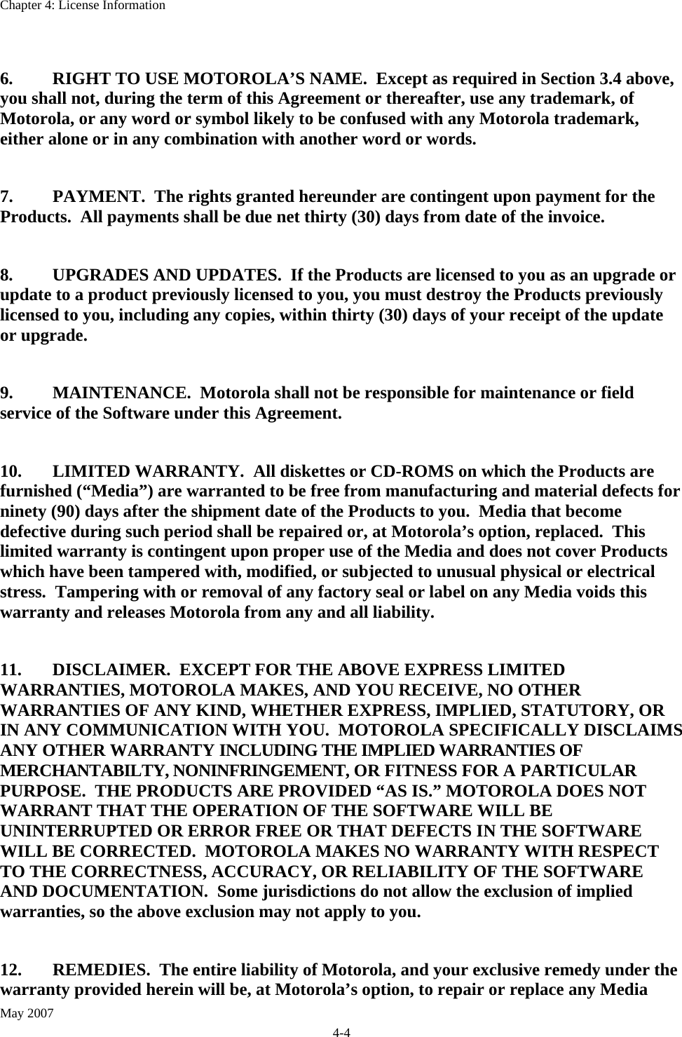 Chapter 4: License Information May 2007 4-4  6.  RIGHT TO USE MOTOROLA’S NAME.  Except as required in Section 3.4 above, you shall not, during the term of this Agreement or thereafter, use any trademark, of Motorola, or any word or symbol likely to be confused with any Motorola trademark, either alone or in any combination with another word or words.  7.  PAYMENT.  The rights granted hereunder are contingent upon payment for the Products.  All payments shall be due net thirty (30) days from date of the invoice.  8.  UPGRADES AND UPDATES.  If the Products are licensed to you as an upgrade or update to a product previously licensed to you, you must destroy the Products previously licensed to you, including any copies, within thirty (30) days of your receipt of the update or upgrade.  9.  MAINTENANCE.  Motorola shall not be responsible for maintenance or field service of the Software under this Agreement.  10.  LIMITED WARRANTY.  All diskettes or CD-ROMS on which the Products are furnished (“Media”) are warranted to be free from manufacturing and material defects for ninety (90) days after the shipment date of the Products to you.  Media that become defective during such period shall be repaired or, at Motorola’s option, replaced.  This limited warranty is contingent upon proper use of the Media and does not cover Products which have been tampered with, modified, or subjected to unusual physical or electrical stress.  Tampering with or removal of any factory seal or label on any Media voids this warranty and releases Motorola from any and all liability.  11.  DISCLAIMER.  EXCEPT FOR THE ABOVE EXPRESS LIMITED WARRANTIES, MOTOROLA MAKES, AND YOU RECEIVE, NO OTHER WARRANTIES OF ANY KIND, WHETHER EXPRESS, IMPLIED, STATUTORY, OR IN ANY COMMUNICATION WITH YOU.  MOTOROLA SPECIFICALLY DISCLAIMS ANY OTHER WARRANTY INCLUDING THE IMPLIED WARRANTIES OF MERCHANTABILTY, NONINFRINGEMENT, OR FITNESS FOR A PARTICULAR PURPOSE.  THE PRODUCTS ARE PROVIDED “AS IS.” MOTOROLA DOES NOT WARRANT THAT THE OPERATION OF THE SOFTWARE WILL BE UNINTERRUPTED OR ERROR FREE OR THAT DEFECTS IN THE SOFTWARE WILL BE CORRECTED.  MOTOROLA MAKES NO WARRANTY WITH RESPECT TO THE CORRECTNESS, ACCURACY, OR RELIABILITY OF THE SOFTWARE AND DOCUMENTATION.  Some jurisdictions do not allow the exclusion of implied warranties, so the above exclusion may not apply to you.   12.  REMEDIES.  The entire liability of Motorola, and your exclusive remedy under the warranty provided herein will be, at Motorola’s option, to repair or replace any Media 