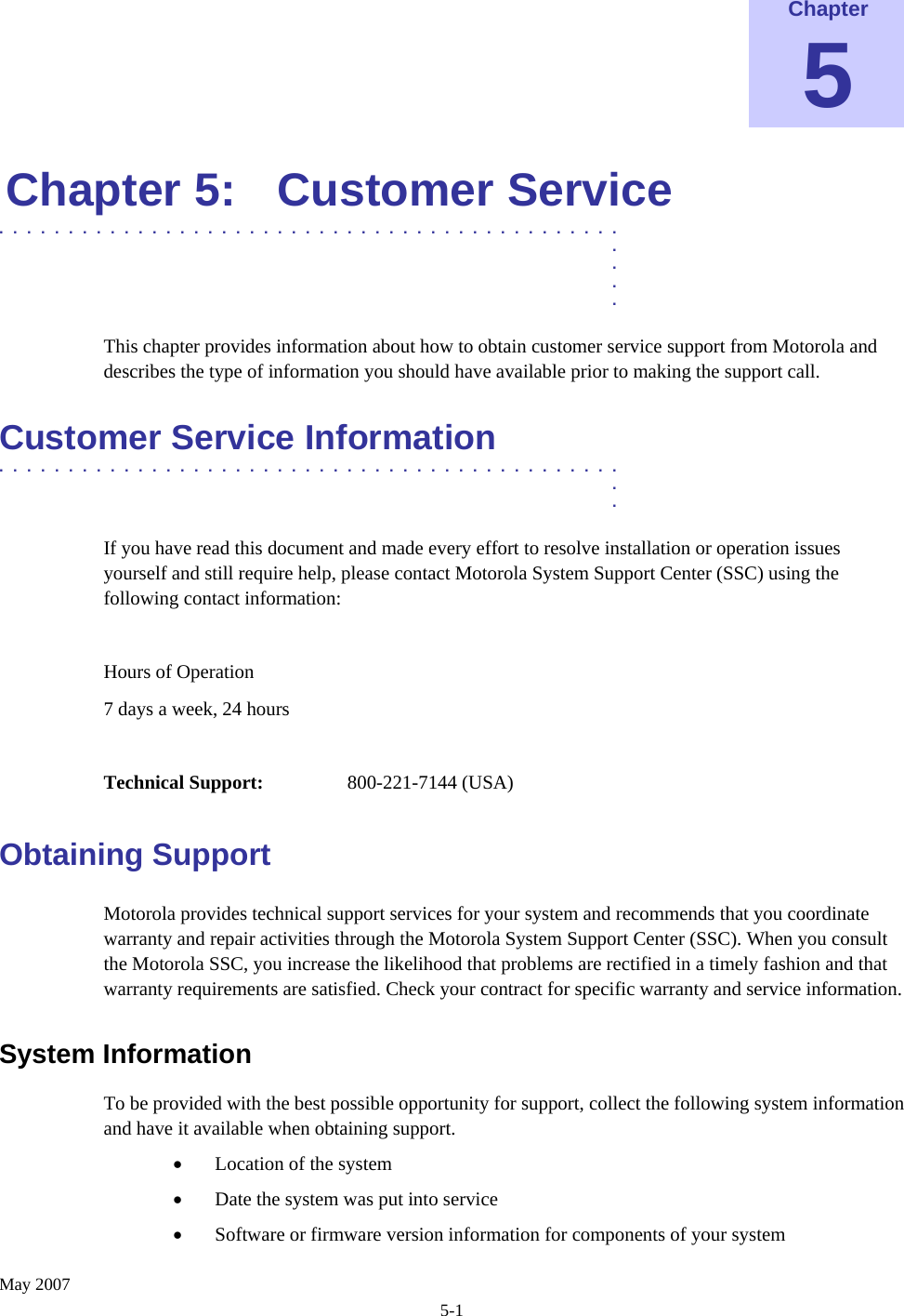    May 2007 5-1 Chapter 5 Chapter 5:  Customer Service .............................................  .  .  .  . This chapter provides information about how to obtain customer service support from Motorola and describes the type of information you should have available prior to making the support call. Customer Service Information .............................................  .  . If you have read this document and made every effort to resolve installation or operation issues yourself and still require help, please contact Motorola System Support Center (SSC) using the following contact information:  Hours of Operation 7 days a week, 24 hours  Technical Support:   800-221-7144 (USA) Obtaining Support Motorola provides technical support services for your system and recommends that you coordinate warranty and repair activities through the Motorola System Support Center (SSC). When you consult the Motorola SSC, you increase the likelihood that problems are rectified in a timely fashion and that warranty requirements are satisfied. Check your contract for specific warranty and service information. System Information  To be provided with the best possible opportunity for support, collect the following system information and have it available when obtaining support. • Location of the system • Date the system was put into service • Software or firmware version information for components of your system 