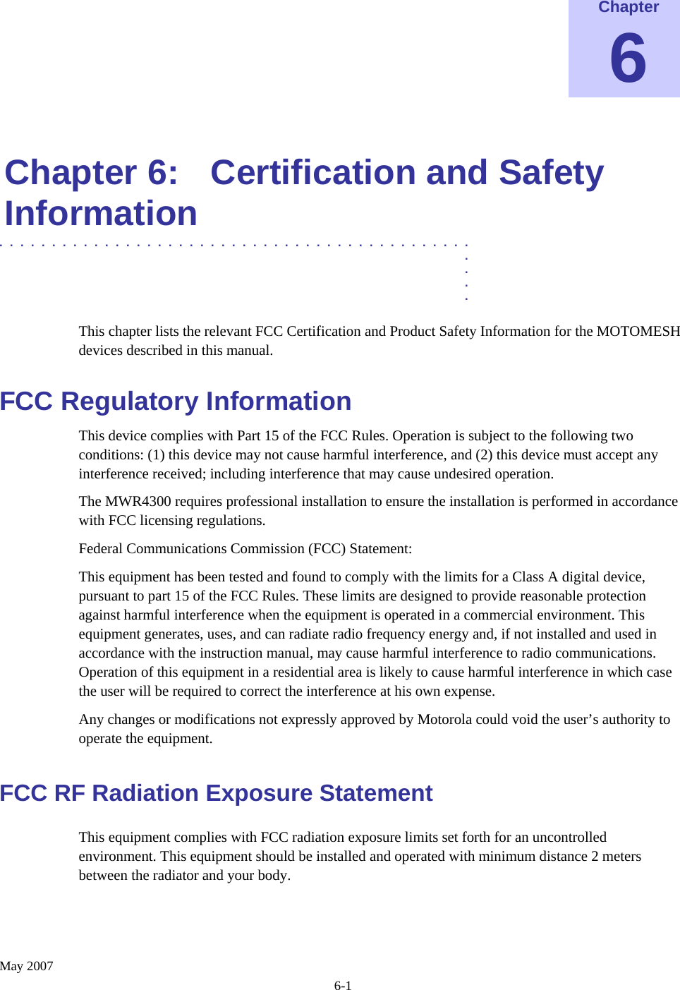    May 2007 6-1 Chapter 6  Chapter 6:  Certification and Safety Information .............................................  .  .  .  . This chapter lists the relevant FCC Certification and Product Safety Information for the MOTOMESH devices described in this manual. FCC Regulatory Information This device complies with Part 15 of the FCC Rules. Operation is subject to the following two conditions: (1) this device may not cause harmful interference, and (2) this device must accept any interference received; including interference that may cause undesired operation. The MWR4300 requires professional installation to ensure the installation is performed in accordance with FCC licensing regulations.   Federal Communications Commission (FCC) Statement: This equipment has been tested and found to comply with the limits for a Class A digital device, pursuant to part 15 of the FCC Rules. These limits are designed to provide reasonable protection against harmful interference when the equipment is operated in a commercial environment. This equipment generates, uses, and can radiate radio frequency energy and, if not installed and used in accordance with the instruction manual, may cause harmful interference to radio communications. Operation of this equipment in a residential area is likely to cause harmful interference in which case the user will be required to correct the interference at his own expense.  Any changes or modifications not expressly approved by Motorola could void the user’s authority to operate the equipment. FCC RF Radiation Exposure Statement This equipment complies with FCC radiation exposure limits set forth for an uncontrolled environment. This equipment should be installed and operated with minimum distance 2 meters      between the radiator and your body.  