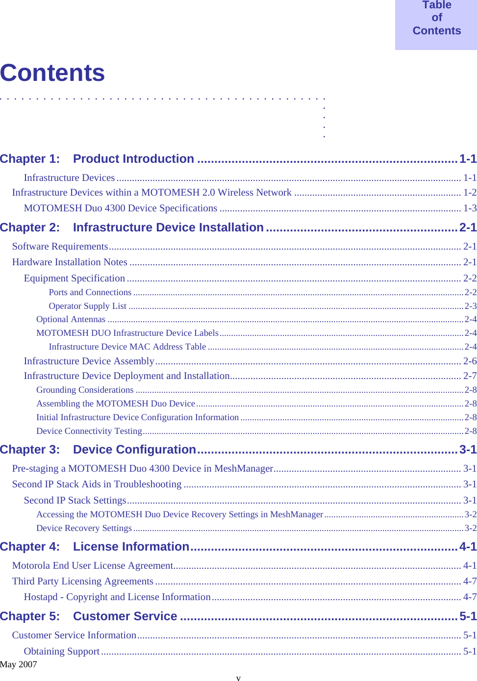    May 2007 v  Table of Contents  Contents .............................................  .  .  .  . Chapter 1: Product Introduction ............................................................................1-1 Infrastructure Devices...................................................................................................................................... 1-1 Infrastructure Devices within a MOTOMESH 2.0 Wireless Network ................................................................. 1-2 MOTOMESH Duo 4300 Device Specifications .............................................................................................. 1-3 Chapter 2: Infrastructure Device Installation........................................................2-1 Software Requirements......................................................................................................................................... 2-1 Hardware Installation Notes ................................................................................................................................. 2-1 Equipment Specification .................................................................................................................................. 2-2 Ports and Connections ..............................................................................................................................................2-2 Operator Supply List ................................................................................................................................................2-3 Optional Antennas .........................................................................................................................................................2-4 MOTOMESH DUO Infrastructure Device Labels.........................................................................................................2-4 Infrastructure Device MAC Address Table ..............................................................................................................2-4 Infrastructure Device Assembly....................................................................................................................... 2-6 Infrastructure Device Deployment and Installation.......................................................................................... 2-7 Grounding Considerations .............................................................................................................................................2-8 Assembling the MOTOMESH Duo Device...................................................................................................................2-8 Initial Infrastructure Device Configuration Information ................................................................................................2-8 Device Connectivity Testing..........................................................................................................................................2-8 Chapter 3: Device Configuration............................................................................3-1 Pre-staging a MOTOMESH Duo 4300 Device in MeshManager......................................................................... 3-1 Second IP Stack Aids in Troubleshooting ............................................................................................................ 3-1 Second IP Stack Settings.................................................................................................................................. 3-1 Accessing the MOTOMESH Duo Device Recovery Settings in MeshManager............................................................3-2 Device Recovery Settings ..............................................................................................................................................3-2 Chapter 4: License Information..............................................................................4-1 Motorola End User License Agreement................................................................................................................ 4-1 Third Party Licensing Agreements....................................................................................................................... 4-7 Hostapd - Copyright and License Information................................................................................................. 4-7 Chapter 5: Customer Service .................................................................................5-1 Customer Service Information.............................................................................................................................. 5-1 Obtaining Support............................................................................................................................................ 5-1 