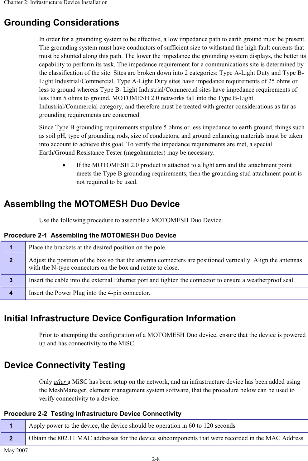 Chapter 2: Infrastructure Device Installation May 2007 2-8 Grounding Considerations In order for a grounding system to be effective, a low impedance path to earth ground must be present. The grounding system must have conductors of sufficient size to withstand the high fault currents that must be shunted along this path. The lower the impedance the grounding system displays, the better its capability to perform its task. The impedance requirement for a communications site is determined by the classification of the site. Sites are broken down into 2 categories: Type A-Light Duty and Type B-Light Industrial/Commercial. Type A-Light Duty sites have impedance requirements of 25 ohms or less to ground whereas Type B- Light Industrial/Commercial sites have impedance requirements of less than 5 ohms to ground. MOTOMESH 2.0 networks fall into the Type B-Light Industrial/Commercial category, and therefore must be treated with greater considerations as far as grounding requirements are concerned. Since Type B grounding requirements stipulate 5 ohms or less impedance to earth ground, things such as soil pH, type of grounding rods, size of conductors, and ground enhancing materials must be taken into account to achieve this goal. To verify the impedance requirements are met, a special Earth/Ground Resistance Tester (megohmmeter) may be necessary. • If the MOTOMESH 2.0 product is attached to a light arm and the attachment point meets the Type B grounding requirements, then the grounding stud attachment point is not required to be used. Assembling the MOTOMESH Duo Device Use the following procedure to assemble a MOTOMESH Duo Device. Procedure 2-1  Assembling the MOTOMESH Duo Device Initial Infrastructure Device Configuration Information Prior to attempting the configuration of a MOTOMESH Duo device, ensure that the device is powered up and has connectivity to the MiSC. Device Connectivity Testing Only after a MiSC has been setup on the network, and an infrastructure device has been added using the MeshManager, element management system software, that the procedure below can be used to verify connectivity to a device. Procedure 2-2  Testing Infrastructure Device Connectivity 1  Place the brackets at the desired position on the pole. 2  Adjust the position of the box so that the antenna connecters are positioned vertically. Align the antennas with the N-type connectors on the box and rotate to close. 3  Insert the cable into the external Ethernet port and tighten the connector to ensure a weatherproof seal. 4  Insert the Power Plug into the 4-pin connector. 1  Apply power to the device, the device should be operation in 60 to 120 seconds 2  Obtain the 802.11 MAC addresses for the device subcomponents that were recorded in the MAC Address 