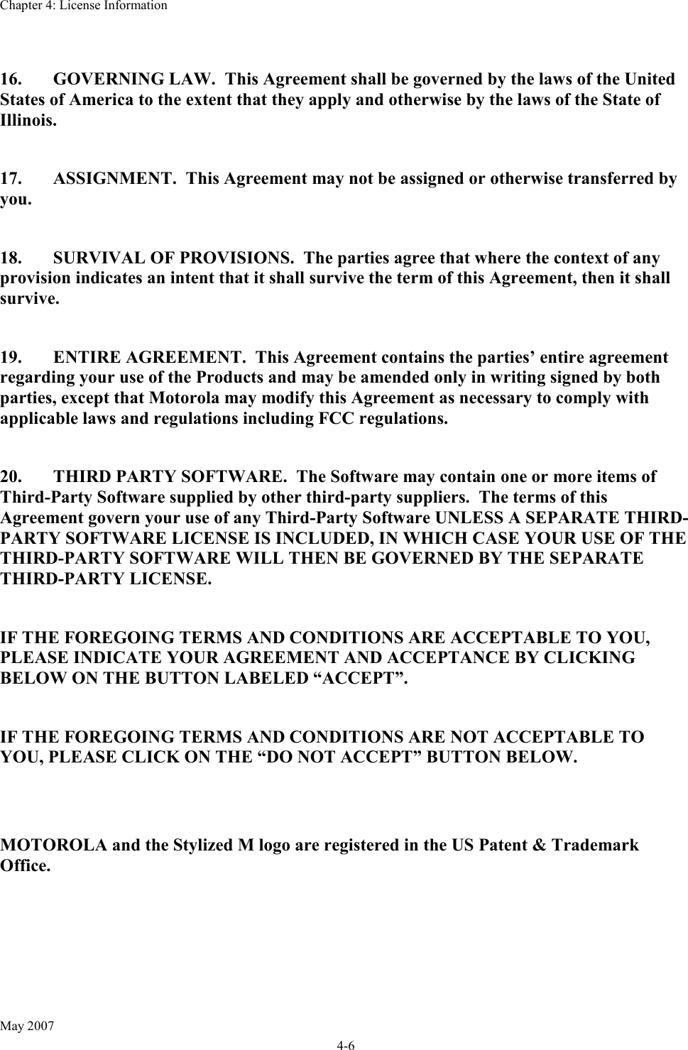 Chapter 4: License Information May 2007 4-6  16.  GOVERNING LAW.  This Agreement shall be governed by the laws of the United States of America to the extent that they apply and otherwise by the laws of the State of Illinois.  17.  ASSIGNMENT.  This Agreement may not be assigned or otherwise transferred by you.  18.  SURVIVAL OF PROVISIONS.  The parties agree that where the context of any provision indicates an intent that it shall survive the term of this Agreement, then it shall survive.  19.  ENTIRE AGREEMENT.  This Agreement contains the parties’ entire agreement regarding your use of the Products and may be amended only in writing signed by both parties, except that Motorola may modify this Agreement as necessary to comply with applicable laws and regulations including FCC regulations.  20.  THIRD PARTY SOFTWARE.  The Software may contain one or more items of Third-Party Software supplied by other third-party suppliers.  The terms of this Agreement govern your use of any Third-Party Software UNLESS A SEPARATE THIRD-PARTY SOFTWARE LICENSE IS INCLUDED, IN WHICH CASE YOUR USE OF THE THIRD-PARTY SOFTWARE WILL THEN BE GOVERNED BY THE SEPARATE THIRD-PARTY LICENSE.  IF THE FOREGOING TERMS AND CONDITIONS ARE ACCEPTABLE TO YOU, PLEASE INDICATE YOUR AGREEMENT AND ACCEPTANCE BY CLICKING BELOW ON THE BUTTON LABELED “ACCEPT”.  IF THE FOREGOING TERMS AND CONDITIONS ARE NOT ACCEPTABLE TO YOU, PLEASE CLICK ON THE “DO NOT ACCEPT” BUTTON BELOW.   MOTOROLA and the Stylized M logo are registered in the US Patent &amp; Trademark Office.    