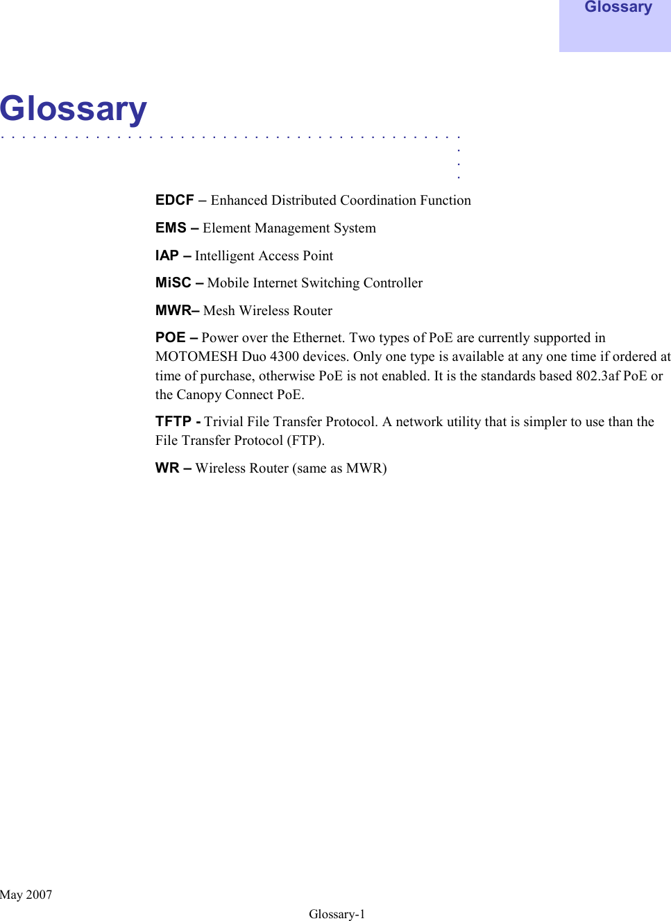  May 2007 Glossary-1    Glossary    Glossary  ............................................   .    .    .  EDCF – Enhanced Distributed Coordination Function  EMS – Element Management System IAP – Intelligent Access Point  MiSC – Mobile Internet Switching Controller MWR– Mesh Wireless Router POE – Power over the Ethernet. Two types of PoE are currently supported in MOTOMESH Duo 4300 devices. Only one type is available at any one time if ordered at time of purchase, otherwise PoE is not enabled. It is the standards based 802.3af PoE or the Canopy Connect PoE. TFTP - Trivial File Transfer Protocol. A network utility that is simpler to use than the File Transfer Protocol (FTP). WR – Wireless Router (same as MWR) 