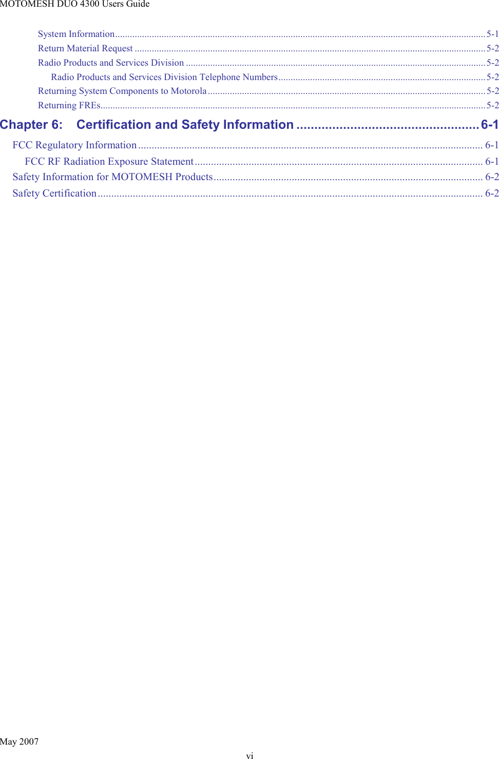 MOTOMESH DUO 4300 Users Guide May 2007 vi System Information........................................................................................................................................................5-1 Return Material Request ................................................................................................................................................5-2 Radio Products and Services Division ...........................................................................................................................5-2 Radio Products and Services Division Telephone Numbers.....................................................................................5-2 Returning System Components to Motorola..................................................................................................................5-2 Returning FREs..............................................................................................................................................................5-2 Chapter 6: Certification and Safety Information ................................................... 6-1 FCC Regulatory Information ................................................................................................................................ 6-1 FCC RF Radiation Exposure Statement........................................................................................................... 6-1 Safety Information for MOTOMESH Products.................................................................................................... 6-2 Safety Certification............................................................................................................................................... 6-2  