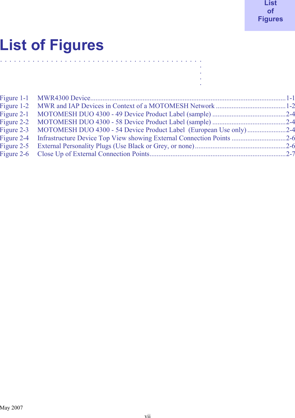    May 2007 vii  List of Figures  List of Figures ............................................   .    .    .    .  Figure 1-1 MWR4300 Device................................................................................................................1-1 Figure 1-2 MWR and IAP Devices in Context of a MOTOMESH Network ........................................1-2 Figure 2-1 MOTOMESH DUO 4300 - 49 Device Product Label (sample) ..........................................2-4 Figure 2-2 MOTOMESH DUO 4300 - 58 Device Product Label (sample) ..........................................2-4 Figure 2-3 MOTOMESH DUO 4300 - 54 Device Product Label  (European Use only) ......................2-4 Figure 2-4 Infrastructure Device Top View showing External Connection Points ...............................2-6 Figure 2-5 External Personality Plugs (Use Black or Grey, or none)....................................................2-6 Figure 2-6 Close Up of External Connection Points..............................................................................2-7 