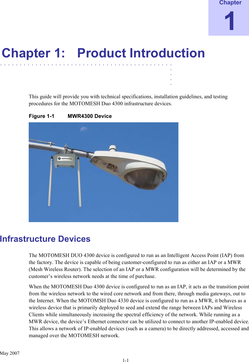    May 2007 1-1 Chapter 1 Chapter 1:  Product Introduction  ............................................   .    .    .    .  This guide will provide you with technical specifications, installation guidelines, and testing procedures for the MOTOMESH Duo 4300 infrastructure devices. Figure 1-1  MWR4300 Device   Infrastructure Devices The MOTOMESH DUO 4300 device is configured to run as an Intelligent Access Point (IAP) from the factory. The device is capable of being customer-configured to run as either an IAP or a MWR (Mesh Wireless Router). The selection of an IAP or a MWR configuration will be determined by the customer’s wireless network needs at the time of purchase. When the MOTOMESH Duo 4300 device is configured to run as an IAP, it acts as the transition point from the wireless network to the wired core network and from there, through media gateways, out to the Internet. When the MOTOMSH Duo 4330 device is configured to run as a MWR, it behaves as a wireless device that is primarily deployed to seed and extend the range between IAPs and Wireless Clients while simultaneously increasing the spectral efficiency of the network. While running as a MWR device, the device’s Ethernet connector can be utilized to connect to another IP-enabled device. This allows a network of IP-enabled devices (such as a camera) to be directly addressed, accessed and managed over the MOTOMESH network.  
