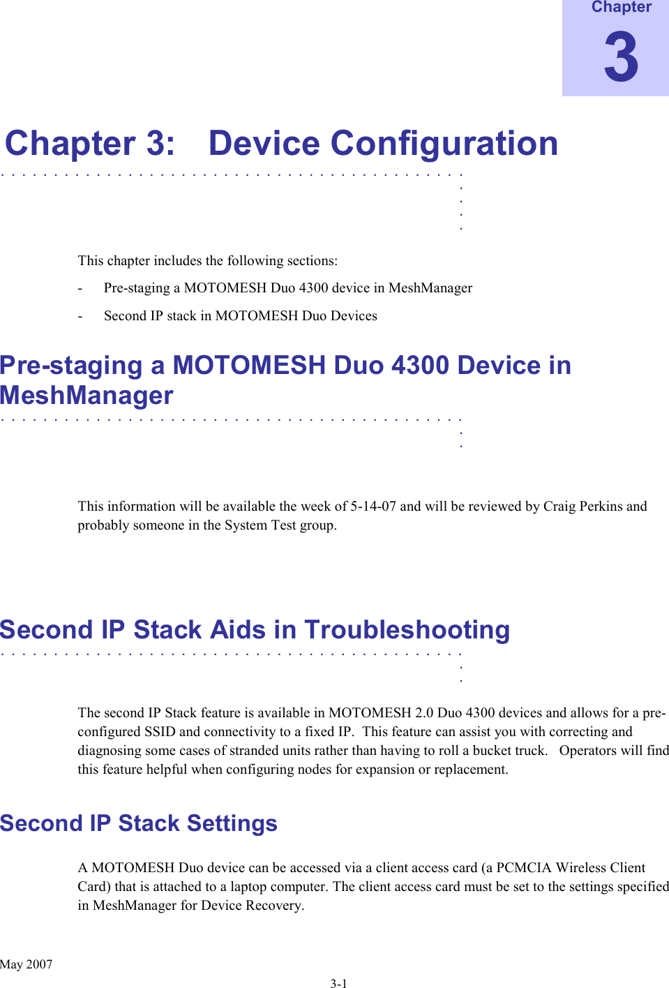     May 2007 3-1 Chapter 3 Chapter 3:  Device Configuration ............................................   .    .    .    .  This chapter includes the following sections: - Pre-staging a MOTOMESH Duo 4300 device in MeshManager - Second IP stack in MOTOMESH Duo Devices Pre-staging a MOTOMESH Duo 4300 Device in MeshManager  ............................................   .    .   This information will be available the week of 5-14-07 and will be reviewed by Craig Perkins and probably someone in the System Test group.   Second IP Stack Aids in Troubleshooting ............................................   .    .  The second IP Stack feature is available in MOTOMESH 2.0 Duo 4300 devices and allows for a pre-configured SSID and connectivity to a fixed IP.  This feature can assist you with correcting and diagnosing some cases of stranded units rather than having to roll a bucket truck.   Operators will find this feature helpful when configuring nodes for expansion or replacement. Second IP Stack Settings A MOTOMESH Duo device can be accessed via a client access card (a PCMCIA Wireless Client Card) that is attached to a laptop computer. The client access card must be set to the settings specified in MeshManager for Device Recovery. 