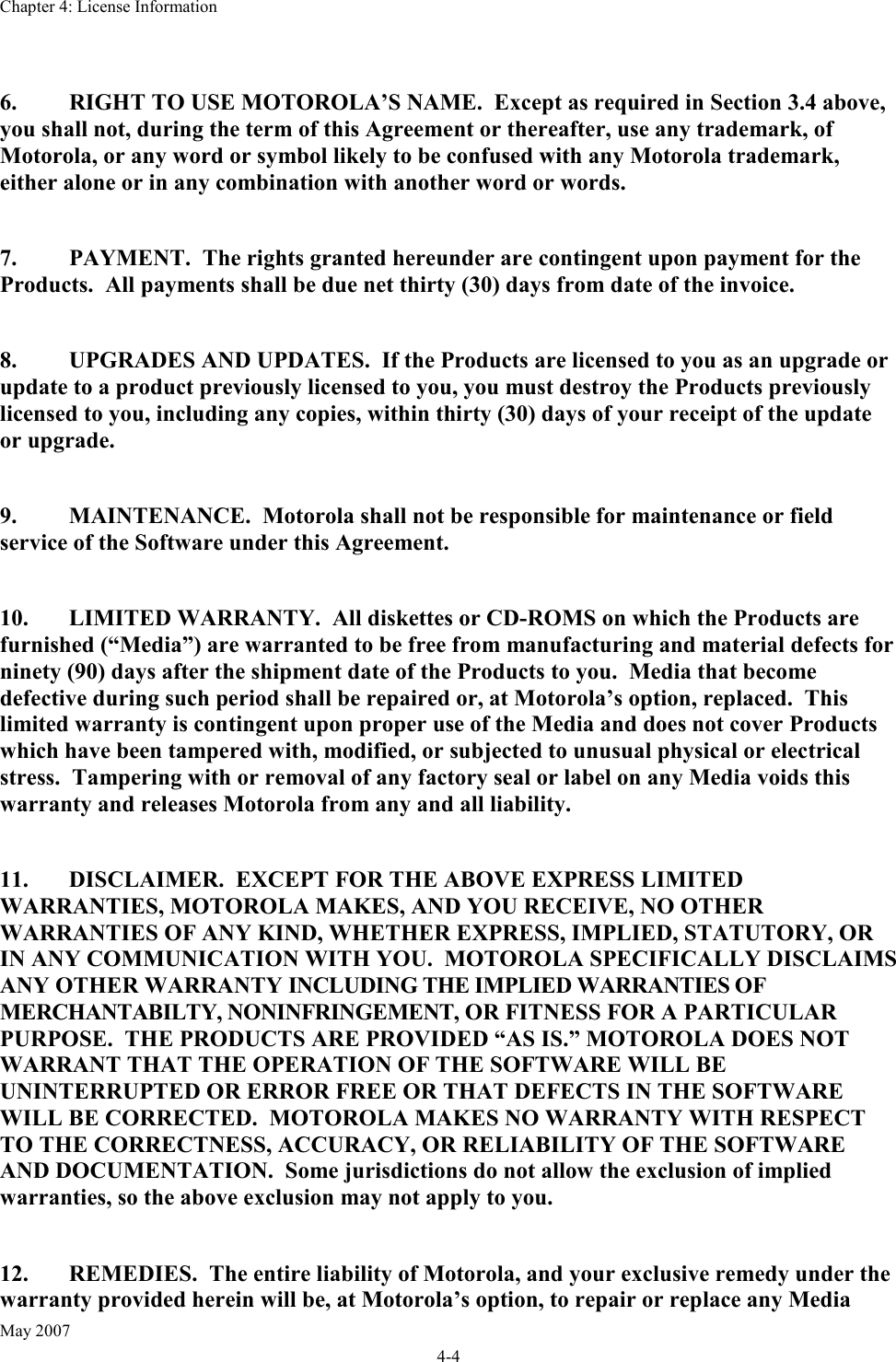 Chapter 4: License Information May 2007 4-4  6.  RIGHT TO USE MOTOROLA’S NAME.  Except as required in Section 3.4 above, you shall not, during the term of this Agreement or thereafter, use any trademark, of Motorola, or any word or symbol likely to be confused with any Motorola trademark, either alone or in any combination with another word or words.  7.  PAYMENT.  The rights granted hereunder are contingent upon payment for the Products.  All payments shall be due net thirty (30) days from date of the invoice.  8.  UPGRADES AND UPDATES.  If the Products are licensed to you as an upgrade or update to a product previously licensed to you, you must destroy the Products previously licensed to you, including any copies, within thirty (30) days of your receipt of the update or upgrade.  9.  MAINTENANCE.  Motorola shall not be responsible for maintenance or field service of the Software under this Agreement.  10.  LIMITED WARRANTY.  All diskettes or CD-ROMS on which the Products are furnished (“Media”) are warranted to be free from manufacturing and material defects for ninety (90) days after the shipment date of the Products to you.  Media that become defective during such period shall be repaired or, at Motorola’s option, replaced.  This limited warranty is contingent upon proper use of the Media and does not cover Products which have been tampered with, modified, or subjected to unusual physical or electrical stress.  Tampering with or removal of any factory seal or label on any Media voids this warranty and releases Motorola from any and all liability.  11.  DISCLAIMER.  EXCEPT FOR THE ABOVE EXPRESS LIMITED WARRANTIES, MOTOROLA MAKES, AND YOU RECEIVE, NO OTHER WARRANTIES OF ANY KIND, WHETHER EXPRESS, IMPLIED, STATUTORY, OR IN ANY COMMUNICATION WITH YOU.  MOTOROLA SPECIFICALLY DISCLAIMS ANY OTHER WARRANTY INCLUDING THE IMPLIED WARRANTIES OF MERCHANTABILTY, NONINFRINGEMENT, OR FITNESS FOR A PARTICULAR PURPOSE.  THE PRODUCTS ARE PROVIDED “AS IS.” MOTOROLA DOES NOT WARRANT THAT THE OPERATION OF THE SOFTWARE WILL BE UNINTERRUPTED OR ERROR FREE OR THAT DEFECTS IN THE SOFTWARE WILL BE CORRECTED.  MOTOROLA MAKES NO WARRANTY WITH RESPECT TO THE CORRECTNESS, ACCURACY, OR RELIABILITY OF THE SOFTWARE AND DOCUMENTATION.  Some jurisdictions do not allow the exclusion of implied warranties, so the above exclusion may not apply to you.   12.  REMEDIES.  The entire liability of Motorola, and your exclusive remedy under the warranty provided herein will be, at Motorola’s option, to repair or replace any Media 