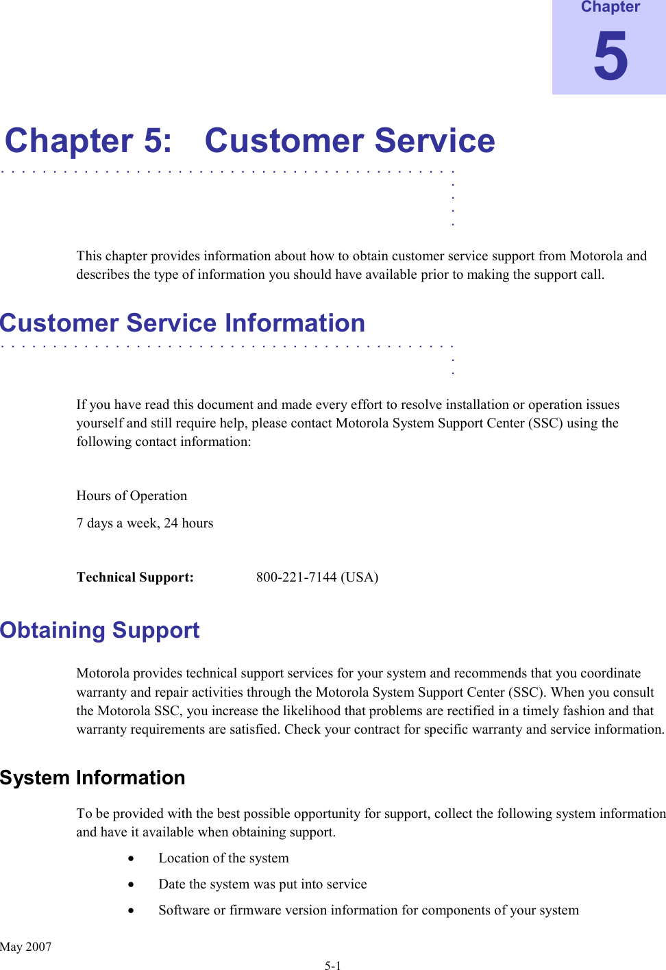      May 2007 5-1 Chapter 5 Chapter 5:  Customer Service ............................................   .    .    .    .  This chapter provides information about how to obtain customer service support from Motorola and describes the type of information you should have available prior to making the support call. Customer Service Information ............................................   .    .  If you have read this document and made every effort to resolve installation or operation issues yourself and still require help, please contact Motorola System Support Center (SSC) using the following contact information:  Hours of Operation 7 days a week, 24 hours  Technical Support:    800-221-7144 (USA) Obtaining Support Motorola provides technical support services for your system and recommends that you coordinate warranty and repair activities through the Motorola System Support Center (SSC). When you consult the Motorola SSC, you increase the likelihood that problems are rectified in a timely fashion and that warranty requirements are satisfied. Check your contract for specific warranty and service information. System Information  To be provided with the best possible opportunity for support, collect the following system information and have it available when obtaining support. • Location of the system • Date the system was put into service • Software or firmware version information for components of your system 