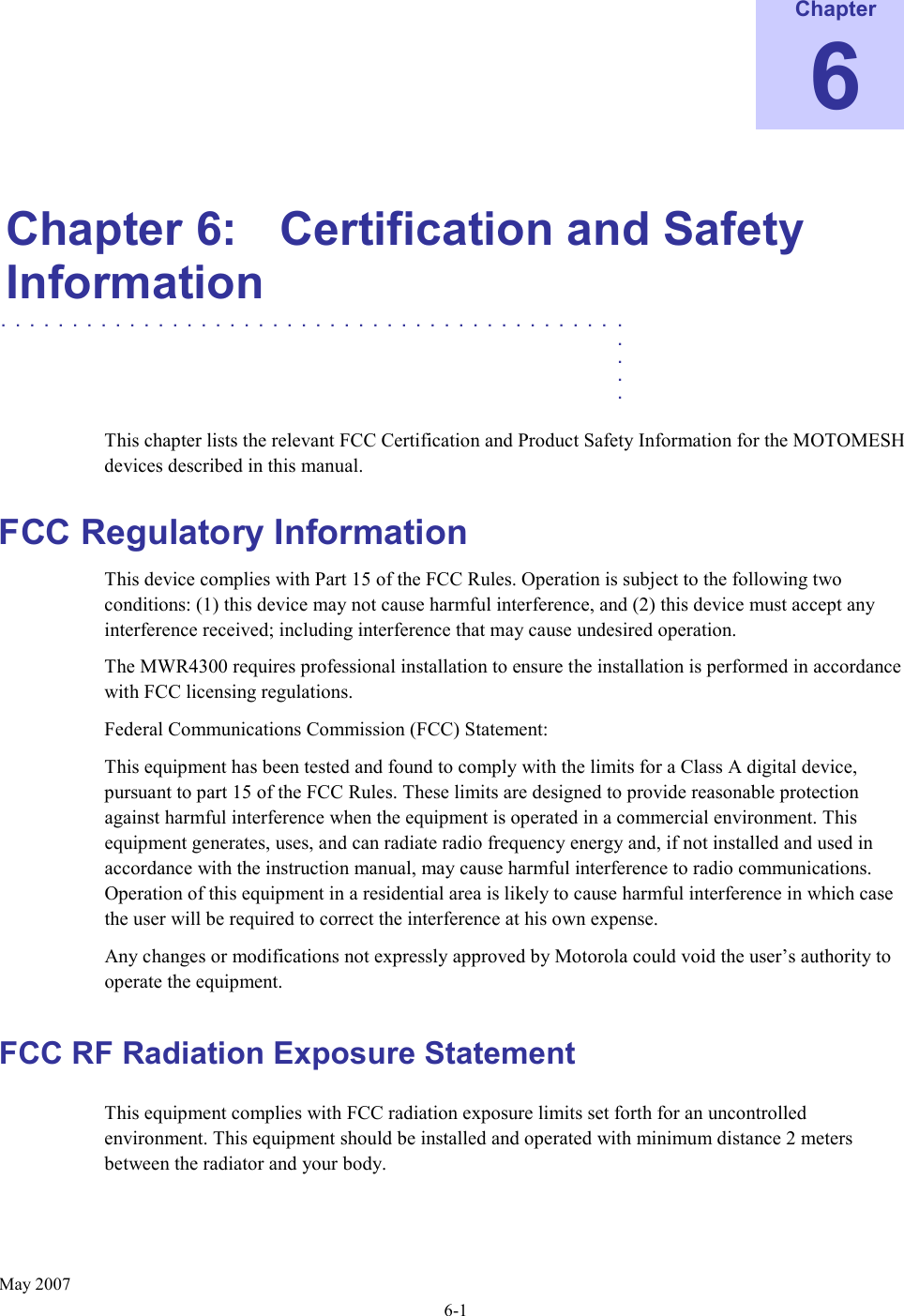      May 2007 6-1 Chapter 6  Chapter 6:  Certification and Safety Information ............................................   .    .    .    .  This chapter lists the relevant FCC Certification and Product Safety Information for the MOTOMESH devices described in this manual. FCC Regulatory Information This device complies with Part 15 of the FCC Rules. Operation is subject to the following two conditions: (1) this device may not cause harmful interference, and (2) this device must accept any interference received; including interference that may cause undesired operation. The MWR4300 requires professional installation to ensure the installation is performed in accordance with FCC licensing regulations.   Federal Communications Commission (FCC) Statement: This equipment has been tested and found to comply with the limits for a Class A digital device, pursuant to part 15 of the FCC Rules. These limits are designed to provide reasonable protection against harmful interference when the equipment is operated in a commercial environment. This equipment generates, uses, and can radiate radio frequency energy and, if not installed and used in accordance with the instruction manual, may cause harmful interference to radio communications. Operation of this equipment in a residential area is likely to cause harmful interference in which case the user will be required to correct the interference at his own expense.  Any changes or modifications not expressly approved by Motorola could void the user’s authority to operate the equipment. FCC RF Radiation Exposure Statement This equipment complies with FCC radiation exposure limits set forth for an uncontrolled environment. This equipment should be installed and operated with minimum distance 2 meters      between the radiator and your body.  