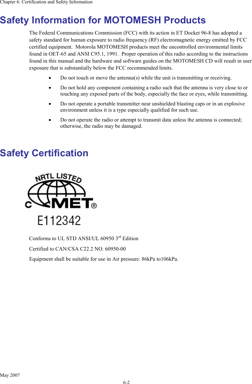 Chapter 6: Certification and Safety Information May 2007 6-2 Safety Information for MOTOMESH Products The Federal Communications Commission (FCC) with its action in ET Docket 96-8 has adopted a safety standard for human exposure to radio frequency (RF) electromagnetic energy emitted by FCC certified equipment.  Motorola MOTOMESH products meet the uncontrolled environmental limits found in OET-65 and ANSI C95.1, 1991.  Proper operation of this radio according to the instructions found in this manual and the hardware and software guides on the MOTOMESH CD will result in user exposure that is substantially below the FCC recommended limits.  • Do not touch or move the antenna(s) while the unit is transmitting or receiving. • Do not hold any component containing a radio such that the antenna is very close to or touching any exposed parts of the body, especially the face or eyes, while transmitting. • Do not operate a portable transmitter near unshielded blasting caps or in an explosive environment unless it is a type especially qualified for such use. • Do not operate the radio or attempt to transmit data unless the antenna is connected; otherwise, the radio may be damaged.  Safety Certification    Conforms to UL STD ANSI/UL 60950 3rd Edition  Certified to CAN/CSA C22.2 NO. 60950-00 Equipment shall be suitable for use in Air pressure: 86kPa to106kPa.  