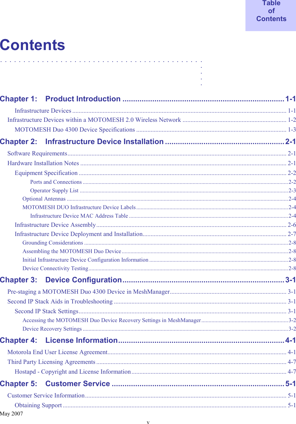    May 2007 v  Table of Contents  Contents ............................................   .    .    .    .  Chapter 1: Product Introduction ............................................................................1-1 Infrastructure Devices ...................................................................................................................................... 1-1 Infrastructure Devices within a MOTOMESH 2.0 Wireless Network ................................................................. 1-2 MOTOMESH Duo 4300 Device Specifications .............................................................................................. 1-3 Chapter 2: Infrastructure Device Installation ........................................................2-1 Software Requirements......................................................................................................................................... 2-1 Hardware Installation Notes ................................................................................................................................. 2-1 Equipment Specification .................................................................................................................................. 2-2 Ports and Connections ..............................................................................................................................................2-2 Operator Supply List ................................................................................................................................................2-3 Optional Antennas .........................................................................................................................................................2-4 MOTOMESH DUO Infrastructure Device Labels.........................................................................................................2-4 Infrastructure Device MAC Address Table ..............................................................................................................2-4 Infrastructure Device Assembly....................................................................................................................... 2-6 Infrastructure Device Deployment and Installation.......................................................................................... 2-7 Grounding Considerations .............................................................................................................................................2-8 Assembling the MOTOMESH Duo Device...................................................................................................................2-8 Initial Infrastructure Device Configuration Information ................................................................................................2-8 Device Connectivity Testing..........................................................................................................................................2-8 Chapter 3: Device Configuration............................................................................3-1 Pre-staging a MOTOMESH Duo 4300 Device in MeshManager......................................................................... 3-1 Second IP Stack Aids in Troubleshooting ............................................................................................................ 3-1 Second IP Stack Settings.................................................................................................................................. 3-1 Accessing the MOTOMESH Duo Device Recovery Settings in MeshManager............................................................3-2 Device Recovery Settings ..............................................................................................................................................3-2 Chapter 4: License Information.............................................................................. 4-1 Motorola End User License Agreement................................................................................................................ 4-1 Third Party Licensing Agreements ....................................................................................................................... 4-7 Hostapd - Copyright and License Information................................................................................................. 4-7 Chapter 5: Customer Service .................................................................................5-1 Customer Service Information.............................................................................................................................. 5-1 Obtaining Support ............................................................................................................................................ 5-1 