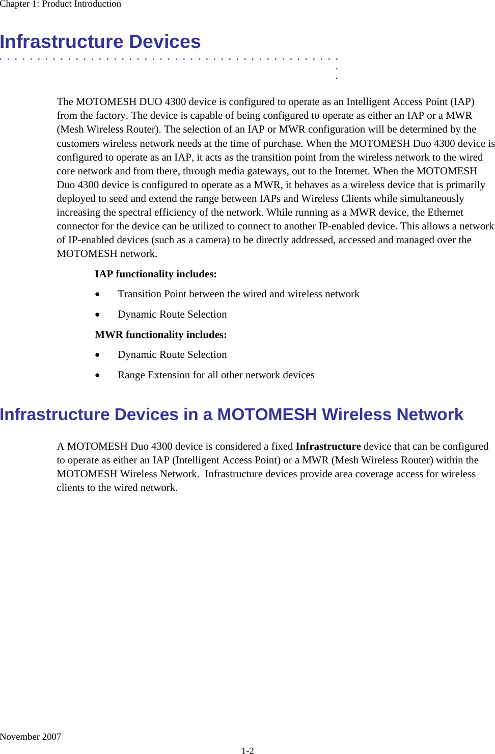 Chapter 1: Product Introduction November 2007 1-2 Infrastructure Devices .............................................  .  . The MOTOMESH DUO 4300 device is configured to operate as an Intelligent Access Point (IAP) from the factory. The device is capable of being configured to operate as either an IAP or a MWR (Mesh Wireless Router). The selection of an IAP or MWR configuration will be determined by the customers wireless network needs at the time of purchase. When the MOTOMESH Duo 4300 device is configured to operate as an IAP, it acts as the transition point from the wireless network to the wired core network and from there, through media gateways, out to the Internet. When the MOTOMESH Duo 4300 device is configured to operate as a MWR, it behaves as a wireless device that is primarily deployed to seed and extend the range between IAPs and Wireless Clients while simultaneously increasing the spectral efficiency of the network. While running as a MWR device, the Ethernet connector for the device can be utilized to connect to another IP-enabled device. This allows a network of IP-enabled devices (such as a camera) to be directly addressed, accessed and managed over the MOTOMESH network. IAP functionality includes: • Transition Point between the wired and wireless network • Dynamic Route Selection MWR functionality includes: • Dynamic Route Selection • Range Extension for all other network devices Infrastructure Devices in a MOTOMESH Wireless Network A MOTOMESH Duo 4300 device is considered a fixed Infrastructure device that can be configured to operate as either an IAP (Intelligent Access Point) or a MWR (Mesh Wireless Router) within the MOTOMESH Wireless Network.  Infrastructure devices provide area coverage access for wireless clients to the wired network.  