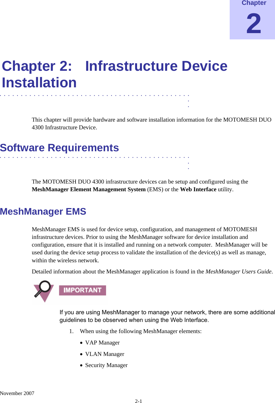    November 2007 2-1 Chapter 2  Chapter 2:  Infrastructure Device Installation .............................................  .  . This chapter will provide hardware and software installation information for the MOTOMESH DUO 4300 Infrastructure Device. Software Requirements .............................................  .  . The MOTOMESH DUO 4300 infrastructure devices can be setup and configured using the MeshManager Element Management System (EMS) or the Web Interface utility. MeshManager EMS MeshManager EMS is used for device setup, configuration, and management of MOTOMESH infrastructure devices. Prior to using the MeshManager software for device installation and configuration, ensure that it is installed and running on a network computer.  MeshManager will be used during the device setup process to validate the installation of the device(s) as well as manage, within the wireless network. Detailed information about the MeshManager application is found in the MeshManager Users Guide.  If you are using MeshManager to manage your network, there are some additional guidelines to be observed when using the Web Interface. 1. When using the following MeshManager elements: • VAP Manager • VLAN Manager • Security Manager 