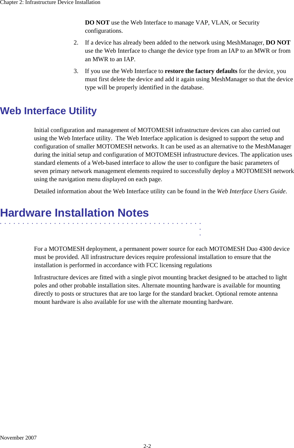 Chapter 2: Infrastructure Device Installation November 2007 2-2 DO NOT use the Web Interface to manage VAP, VLAN, or Security configurations. 2. If a device has already been added to the network using MeshManager, DO NOT use the Web Interface to change the device type from an IAP to an MWR or from an MWR to an IAP. 3. If you use the Web Interface to restore the factory defaults for the device, you must first delete the device and add it again using MeshManager so that the device type will be properly identified in the database. Web Interface Utility Initial configuration and management of MOTOMESH infrastructure devices can also carried out using the Web Interface utility.  The Web Interface application is designed to support the setup and configuration of smaller MOTOMESH networks. It can be used as an alternative to the MeshManager during the initial setup and configuration of MOTOMESH infrastructure devices. The application uses standard elements of a Web-based interface to allow the user to configure the basic parameters of seven primary network management elements required to successfully deploy a MOTOMESH network using the navigation menu displayed on each page. Detailed information about the Web Interface utility can be found in the Web Interface Users Guide. Hardware Installation Notes .............................................  .  . For a MOTOMESH deployment, a permanent power source for each MOTOMESH Duo 4300 device must be provided. All infrastructure devices require professional installation to ensure that the installation is performed in accordance with FCC licensing regulations Infrastructure devices are fitted with a single pivot mounting bracket designed to be attached to light poles and other probable installation sites. Alternate mounting hardware is available for mounting directly to posts or structures that are too large for the standard bracket. Optional remote antenna mount hardware is also available for use with the alternate mounting hardware. 