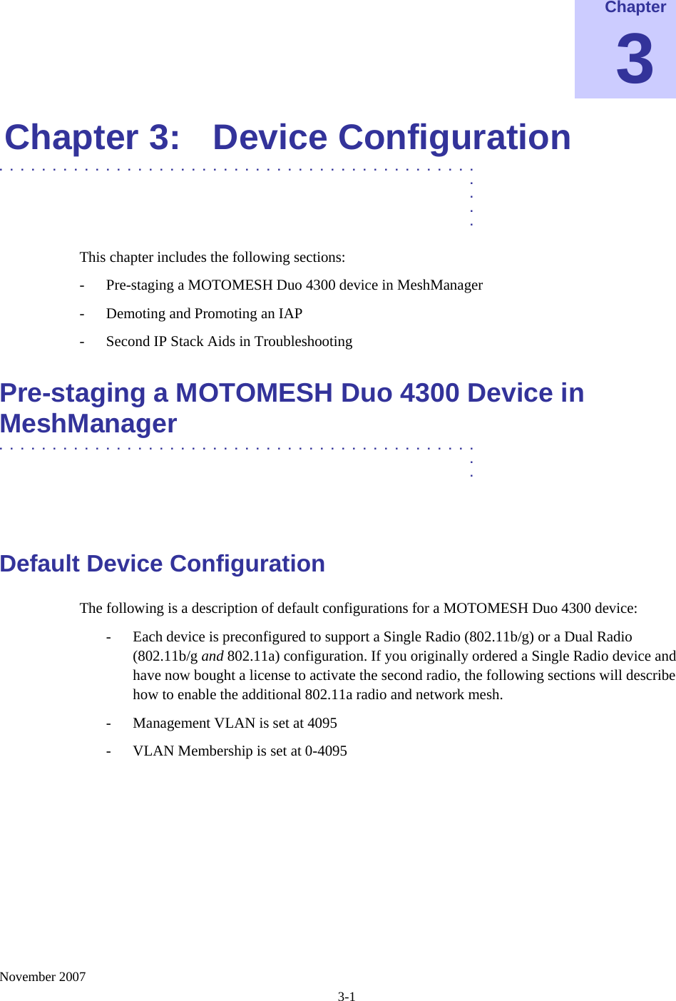    November 2007 3-1 Chapter 3 Chapter 3:  Device Configuration .............................................  .  .  .  . This chapter includes the following sections: - Pre-staging a MOTOMESH Duo 4300 device in MeshManager - Demoting and Promoting an IAP - Second IP Stack Aids in Troubleshooting Pre-staging a MOTOMESH Duo 4300 Device in MeshManager  .............................................  .  .  Default Device Configuration The following is a description of default configurations for a MOTOMESH Duo 4300 device: - Each device is preconfigured to support a Single Radio (802.11b/g) or a Dual Radio (802.11b/g and 802.11a) configuration. If you originally ordered a Single Radio device and have now bought a license to activate the second radio, the following sections will describe how to enable the additional 802.11a radio and network mesh. - Management VLAN is set at 4095 - VLAN Membership is set at 0-4095 