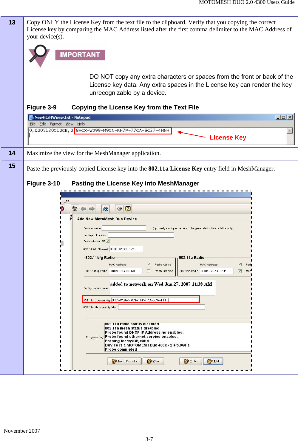 MOTOMESH DUO 2.0 4300 Users Guide November 2007 3-7 13  Copy ONLY the License Key from the text file to the clipboard. Verify that you copying the correct License key by comparing the MAC Address listed after the first comma delimiter to the MAC Address of your device(s).   DO NOT copy any extra characters or spaces from the front or back of the License key data. Any extra spaces in the License key can render the key unrecognizable by a device. Figure 3-9  Copying the License Key from the Text File 14  Maximize the view for the MeshManager application.  15  Paste the previously copied License key into the 802.11a License Key entry field in MeshManager.  Figure 3-10  Pasting the License Key into MeshManager  License Key 