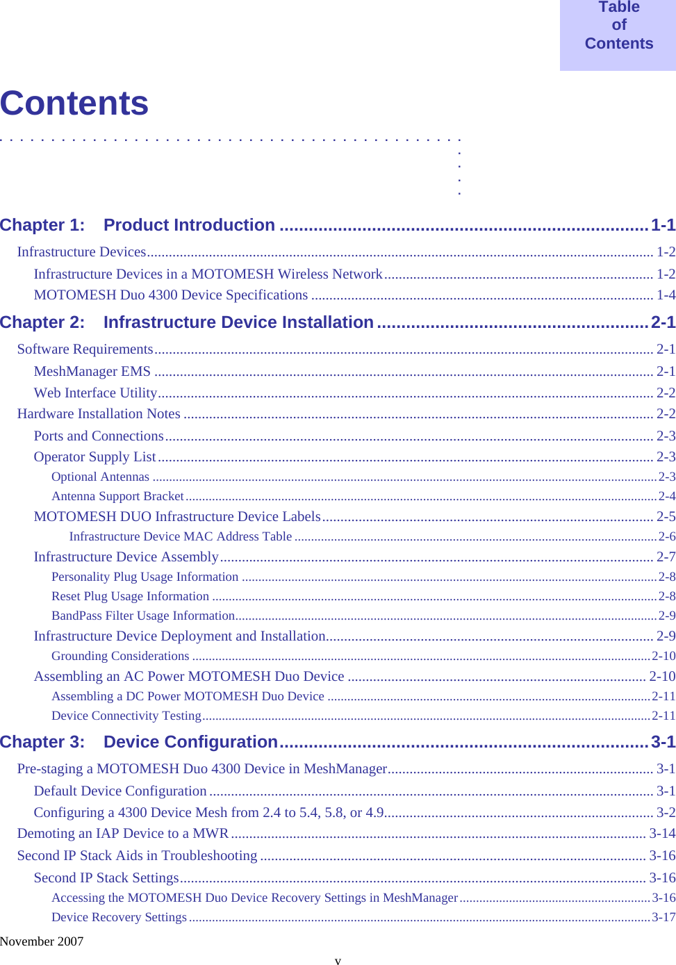    November 2007 v  Table of Contents  Contents .............................................  .  .  .  . Chapter 1: Product Introduction ............................................................................1-1 Infrastructure Devices........................................................................................................................................... 1-2 Infrastructure Devices in a MOTOMESH Wireless Network.......................................................................... 1-2 MOTOMESH Duo 4300 Device Specifications .............................................................................................. 1-4 Chapter 2: Infrastructure Device Installation........................................................2-1 Software Requirements......................................................................................................................................... 2-1 MeshManager EMS ......................................................................................................................................... 2-1 Web Interface Utility........................................................................................................................................ 2-2 Hardware Installation Notes ................................................................................................................................. 2-2 Ports and Connections...................................................................................................................................... 2-3 Operator Supply List........................................................................................................................................ 2-3 Optional Antennas .........................................................................................................................................................2-3 Antenna Support Bracket...............................................................................................................................................2-4 MOTOMESH DUO Infrastructure Device Labels........................................................................................... 2-5 Infrastructure Device MAC Address Table ..............................................................................................................2-6 Infrastructure Device Assembly....................................................................................................................... 2-7 Personality Plug Usage Information ..............................................................................................................................2-8 Reset Plug Usage Information .......................................................................................................................................2-8 BandPass Filter Usage Information................................................................................................................................2-9 Infrastructure Device Deployment and Installation.......................................................................................... 2-9 Grounding Considerations ...........................................................................................................................................2-10 Assembling an AC Power MOTOMESH Duo Device .................................................................................. 2-10 Assembling a DC Power MOTOMESH Duo Device ..................................................................................................2-11 Device Connectivity Testing........................................................................................................................................2-11 Chapter 3: Device Configuration............................................................................3-1 Pre-staging a MOTOMESH Duo 4300 Device in MeshManager......................................................................... 3-1 Default Device Configuration.......................................................................................................................... 3-1 Configuring a 4300 Device Mesh from 2.4 to 5.4, 5.8, or 4.9.......................................................................... 3-2 Demoting an IAP Device to a MWR.................................................................................................................. 3-14 Second IP Stack Aids in Troubleshooting .......................................................................................................... 3-16 Second IP Stack Settings................................................................................................................................ 3-16 Accessing the MOTOMESH Duo Device Recovery Settings in MeshManager..........................................................3-16 Device Recovery Settings............................................................................................................................................3-17 