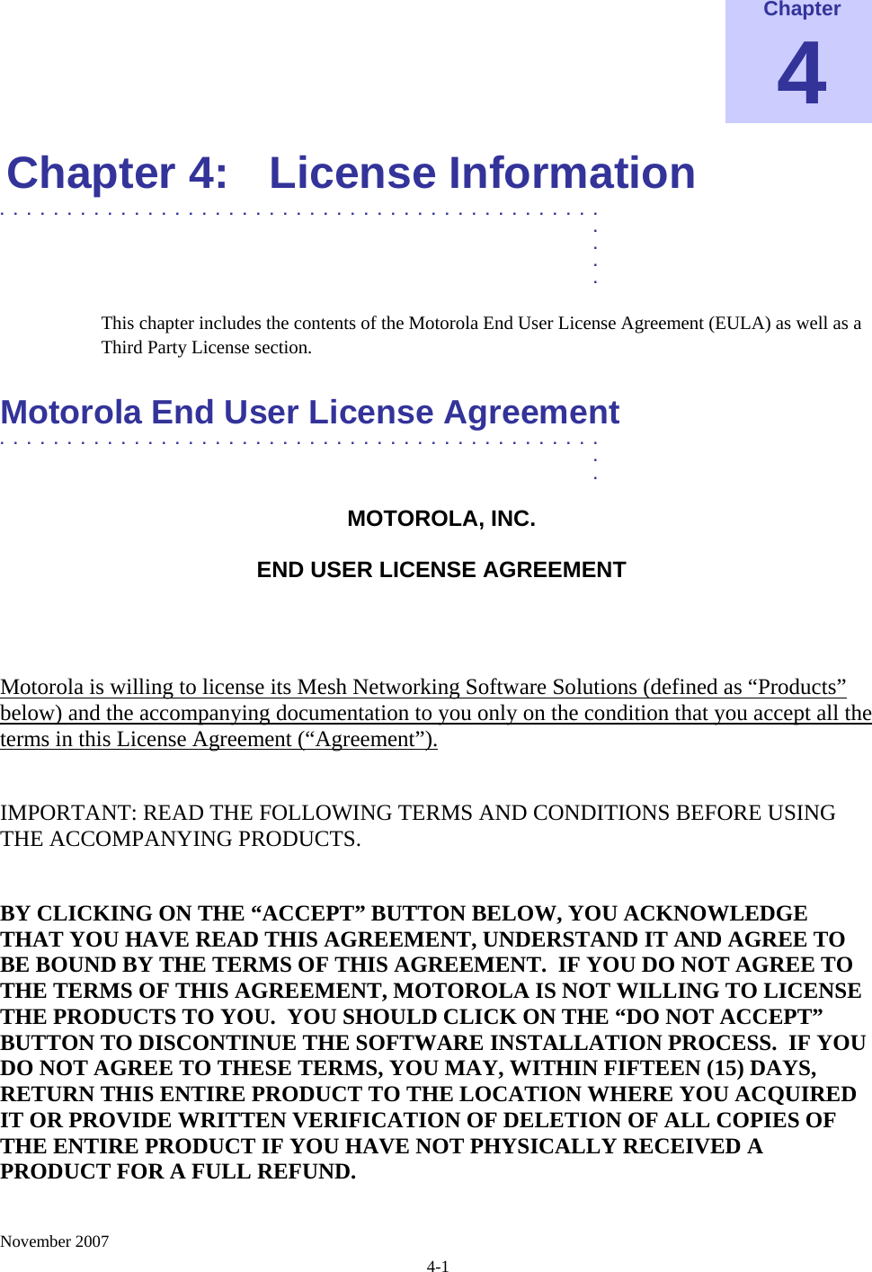    November 2007 4-1 Chapter 4 Chapter 4:  License Information .............................................  .  .  .  . This chapter includes the contents of the Motorola End User License Agreement (EULA) as well as a Third Party License section.  Motorola End User License Agreement  .............................................  .  . MOTOROLA, INC.  END USER LICENSE AGREEMENT  Motorola is willing to license its Mesh Networking Software Solutions (defined as “Products” below) and the accompanying documentation to you only on the condition that you accept all the terms in this License Agreement (“Agreement”).  IMPORTANT: READ THE FOLLOWING TERMS AND CONDITIONS BEFORE USING THE ACCOMPANYING PRODUCTS.  BY CLICKING ON THE “ACCEPT” BUTTON BELOW, YOU ACKNOWLEDGE THAT YOU HAVE READ THIS AGREEMENT, UNDERSTAND IT AND AGREE TO BE BOUND BY THE TERMS OF THIS AGREEMENT.  IF YOU DO NOT AGREE TO THE TERMS OF THIS AGREEMENT, MOTOROLA IS NOT WILLING TO LICENSE THE PRODUCTS TO YOU.  YOU SHOULD CLICK ON THE “DO NOT ACCEPT” BUTTON TO DISCONTINUE THE SOFTWARE INSTALLATION PROCESS.  IF YOU DO NOT AGREE TO THESE TERMS, YOU MAY, WITHIN FIFTEEN (15) DAYS, RETURN THIS ENTIRE PRODUCT TO THE LOCATION WHERE YOU ACQUIRED IT OR PROVIDE WRITTEN VERIFICATION OF DELETION OF ALL COPIES OF THE ENTIRE PRODUCT IF YOU HAVE NOT PHYSICALLY RECEIVED A PRODUCT FOR A FULL REFUND.   