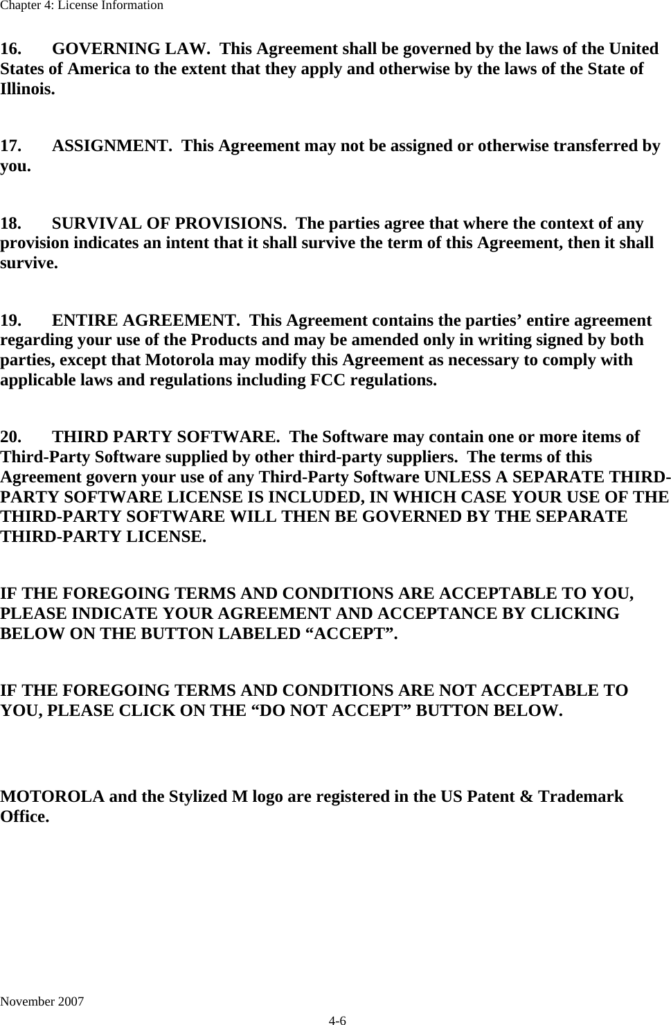Chapter 4: License Information November 2007 4-6 16.  GOVERNING LAW.  This Agreement shall be governed by the laws of the United States of America to the extent that they apply and otherwise by the laws of the State of Illinois.  17.  ASSIGNMENT.  This Agreement may not be assigned or otherwise transferred by you.  18.  SURVIVAL OF PROVISIONS.  The parties agree that where the context of any provision indicates an intent that it shall survive the term of this Agreement, then it shall survive.  19.  ENTIRE AGREEMENT.  This Agreement contains the parties’ entire agreement regarding your use of the Products and may be amended only in writing signed by both parties, except that Motorola may modify this Agreement as necessary to comply with applicable laws and regulations including FCC regulations.  20.  THIRD PARTY SOFTWARE.  The Software may contain one or more items of Third-Party Software supplied by other third-party suppliers.  The terms of this Agreement govern your use of any Third-Party Software UNLESS A SEPARATE THIRD-PARTY SOFTWARE LICENSE IS INCLUDED, IN WHICH CASE YOUR USE OF THE THIRD-PARTY SOFTWARE WILL THEN BE GOVERNED BY THE SEPARATE THIRD-PARTY LICENSE.  IF THE FOREGOING TERMS AND CONDITIONS ARE ACCEPTABLE TO YOU, PLEASE INDICATE YOUR AGREEMENT AND ACCEPTANCE BY CLICKING BELOW ON THE BUTTON LABELED “ACCEPT”.  IF THE FOREGOING TERMS AND CONDITIONS ARE NOT ACCEPTABLE TO YOU, PLEASE CLICK ON THE “DO NOT ACCEPT” BUTTON BELOW.   MOTOROLA and the Stylized M logo are registered in the US Patent &amp; Trademark Office.    
