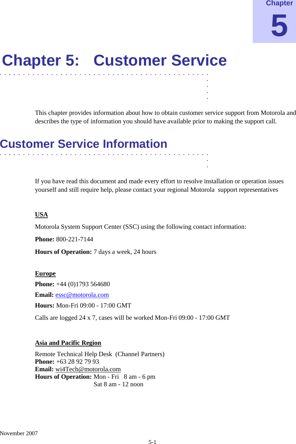    November 2007 5-1 Chapter 5 Chapter 5:  Customer Service .............................................  .  .  .  . This chapter provides information about how to obtain customer service support from Motorola and describes the type of information you should have available prior to making the support call. Customer Service Information .............................................  .  . If you have read this document and made every effort to resolve installation or operation issues yourself and still require help, please contact your regional Motorola  support representatives  USA Motorola System Support Center (SSC) using the following contact information: Phone: 800-221-7144 Hours of Operation: 7 days a week, 24 hours   Europe Phone: +44 (0)1793 564680 Email: essc@motorola.com Hours: Mon-Fri 09:00 - 17:00 GMT Calls are logged 24 x 7, cases will be worked Mon-Fri 09:00 - 17:00 GMT  Asia and Pacific Region Remote Technical Help Desk  (Channel Partners) Phone: +63 28 92 79 93 Email: wi4Tech@motorola.com Hours of Operation: Mon - Fri   8 am - 6 pm                      Sat 8 am - 12 noon   