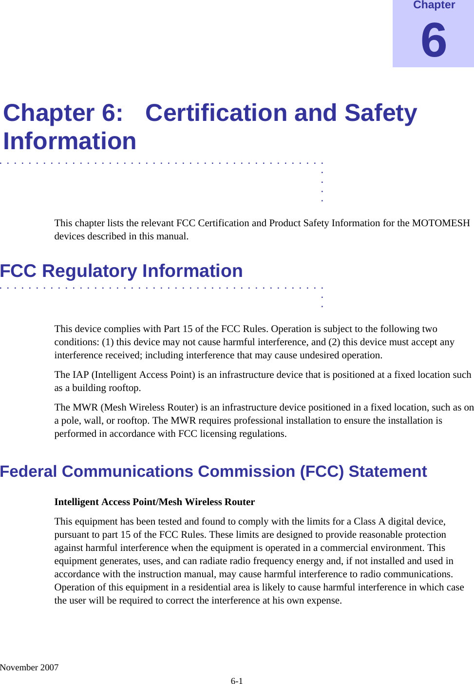    November 2007 6-1 Chapter 6  Chapter 6:  Certification and Safety Information .............................................  .  .  .  . This chapter lists the relevant FCC Certification and Product Safety Information for the MOTOMESH devices described in this manual. FCC Regulatory Information .............................................  .  . This device complies with Part 15 of the FCC Rules. Operation is subject to the following two conditions: (1) this device may not cause harmful interference, and (2) this device must accept any interference received; including interference that may cause undesired operation. The IAP (Intelligent Access Point) is an infrastructure device that is positioned at a fixed location such as a building rooftop.  The MWR (Mesh Wireless Router) is an infrastructure device positioned in a fixed location, such as on a pole, wall, or rooftop. The MWR requires professional installation to ensure the installation is performed in accordance with FCC licensing regulations. Federal Communications Commission (FCC) Statement Intelligent Access Point/Mesh Wireless Router This equipment has been tested and found to comply with the limits for a Class A digital device, pursuant to part 15 of the FCC Rules. These limits are designed to provide reasonable protection against harmful interference when the equipment is operated in a commercial environment. This equipment generates, uses, and can radiate radio frequency energy and, if not installed and used in accordance with the instruction manual, may cause harmful interference to radio communications. Operation of this equipment in a residential area is likely to cause harmful interference in which case the user will be required to correct the interference at his own expense.  