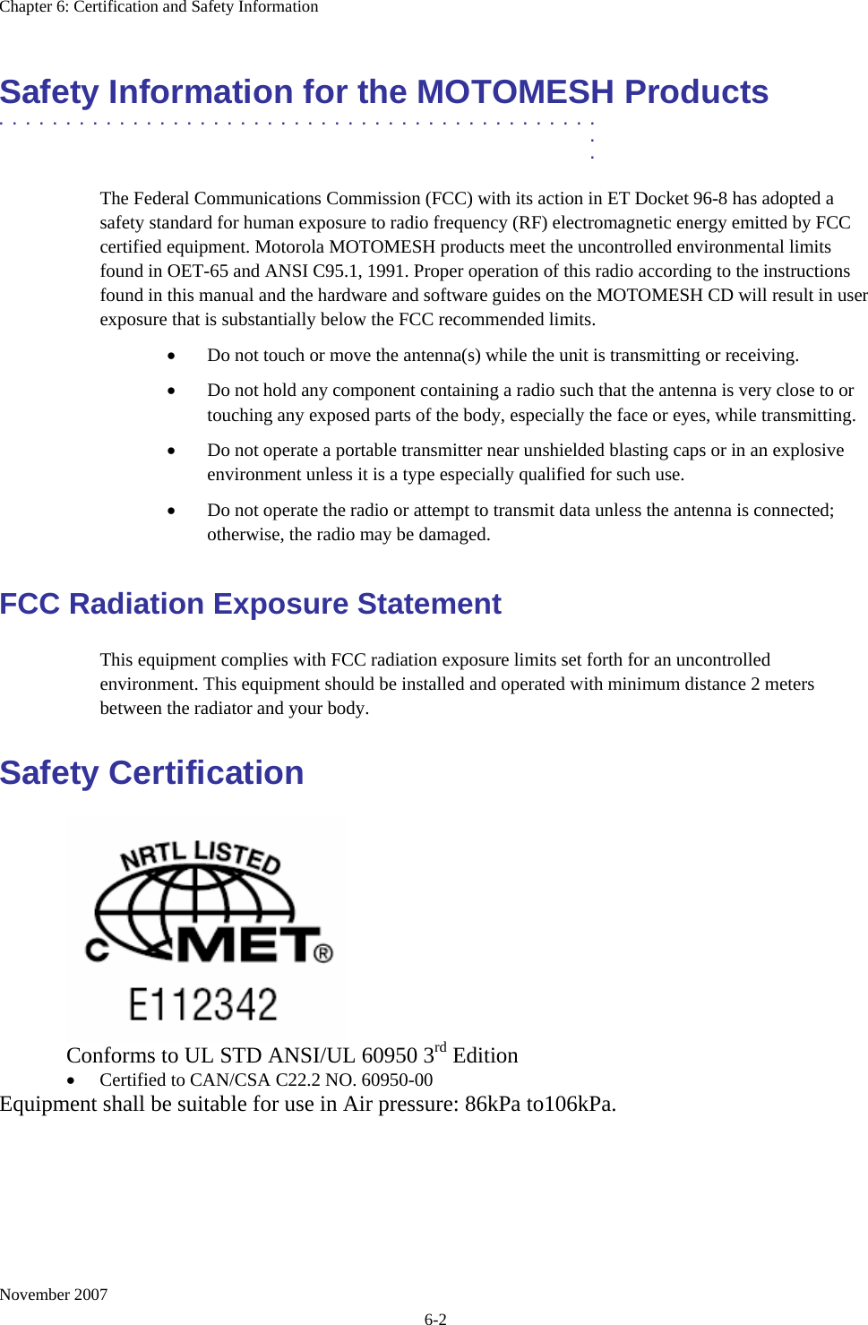 Chapter 6: Certification and Safety Information November 2007 6-2 Safety Information for the MOTOMESH Products .............................................  .  . The Federal Communications Commission (FCC) with its action in ET Docket 96-8 has adopted a safety standard for human exposure to radio frequency (RF) electromagnetic energy emitted by FCC certified equipment. Motorola MOTOMESH products meet the uncontrolled environmental limits found in OET-65 and ANSI C95.1, 1991. Proper operation of this radio according to the instructions found in this manual and the hardware and software guides on the MOTOMESH CD will result in user exposure that is substantially below the FCC recommended limits.  • Do not touch or move the antenna(s) while the unit is transmitting or receiving. • Do not hold any component containing a radio such that the antenna is very close to or touching any exposed parts of the body, especially the face or eyes, while transmitting. • Do not operate a portable transmitter near unshielded blasting caps or in an explosive environment unless it is a type especially qualified for such use. • Do not operate the radio or attempt to transmit data unless the antenna is connected; otherwise, the radio may be damaged. FCC Radiation Exposure Statement This equipment complies with FCC radiation exposure limits set forth for an uncontrolled environment. This equipment should be installed and operated with minimum distance 2 meters between the radiator and your body. Safety Certification    Conforms to UL STD ANSI/UL 60950 3rd Edition  • Certified to CAN/CSA C22.2 NO. 60950-00 Equipment shall be suitable for use in Air pressure: 86kPa to106kPa. 