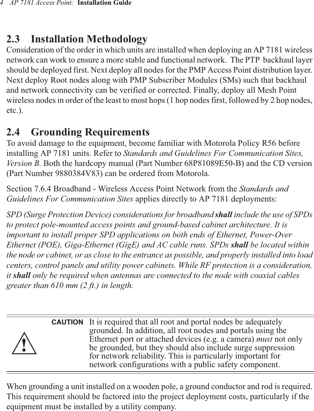 AP 7181 Access Point:  Installation Guide 42.3    Installation MethodologyConsideration of the order in which units are installed when deploying an AP 7181 wireless network can work to ensure a more stable and functional network.  The PTP  backhaul layer should be deployed first. Next deploy all nodes for the PMP Access Point distribution layer. Next deploy Root nodes along with PMP Subscriber Modules (SMs) such that backhaul and network connectivity can be verified or corrected. Finally, deploy all Mesh Point wireless nodes in order of the least to most hops (1 hop nodes first, followed by 2 hop nodes, etc.).2.4    Grounding RequirementsTo avoid damage to the equipment, become familiar with Motorola Policy R56 before installing AP 7181 units. Refer to Standards and Guidelines For Communication Sites, Version B. Both the hardcopy manual (Part Number 68P81089E50-B) and the CD version (Part Number 9880384V83) can be ordered from Motorola.Section 7.6.4 Broadband - Wireless Access Point Network from the Standards and Guidelines For Communication Sites applies directly to AP 7181 deployments:SPD (Surge Protection Device) considerations for broadband shall include the use of SPDs to protect pole-mounted access points and ground-based cabinet architecture. It is important to install proper SPD applications on both ends of Ethernet, Power-Over Ethernet (POE), Giga-Ethernet (GigE) and AC cable runs. SPDs shall be located within the node or cabinet, or as close to the entrance as possible, and properly installed into load centers, control panels and utility power cabinets. While RF protection is a consideration, it shall only be required when antennas are connected to the node with coaxial cables greater than 610 mm (2 ft.) in length.When grounding a unit installed on a wooden pole, a ground conductor and rod is required. This requirement should be factored into the project deployment costs, particularly if the equipment must be installed by a utility company.CAUTION It is required that all root and portal nodes be adequately grounded. In addition, all root nodes and portals using the Ethernet port or attached devices (e.g. a camera) must not only be grounded, but they should also include surge suppression for network reliability. This is particularly important for network configurations with a public safety component.!